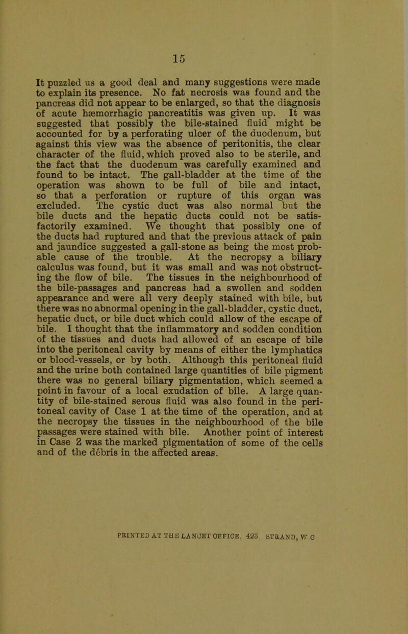 It puzzled us a good deal and many suggestions were made to explain its presence. No fat necrosis was found and the pancreas did not appear to be enlarged, so that the diagnosis of acute haemorrhagic pancreatitis was given up. It was suggested that possibly the bile-stained fluid might be accounted for by a perforating ulcer of the duodenum, but against this view was the absence of peritonitis, the clear character of the fluid, which proved also to be sterile, and the fact that the duodenum was carefully examined and found to be intact. The gall-bladder at the time of the operation was shown to be full of bile and intact, so that a perforation or rupture of this organ was excluded. The cystic duct was also normal but the bile ducts and the hepatic ducts could not be satis- factorily examined. We thought that possibly one of the ducts had ruptured and that the previous attack of pain and jaundice suggested a gall-stone as being the most prob- able cause of the trouble. At the necropsy a biliary calculus was found, but it was small and was not obstruct- ing the flow of bile. The tissues in the neighbourhood of the bile-passages and pancreas had a swollen and sodden appearance and were all very deeply stained with bile, but there was no abnormal opening in the gall-bladder, cystic duct, hepatic duct, or bile duct which could allow of the escape of bile. I thought that the inflammatory and sodden condition of the tissues and ducts had allowed of an escape of bile into the peritoneal cavity by means of either the lymphatics or blood-vessels, or by both. Although this peritoneal fluid and the urine both contained large quantities of bile pigment there was no general biliary pigmentation, which seemed a point in favour of a local exudation of bile. A large quan- tity of bile-stained serous fluid was also found in the peri- toneal cavity of Case 1 at the time of the operation, and at the necropsy the tissues in the neighbourhood of the bile passages were stained with bile. Another point of interest in Case 2 was the marked pigmentation of some of the cells and of the debris in the affected areas. PB1NTED AT TUS LANCET OFFIOE. 423 ST SAND, W 0