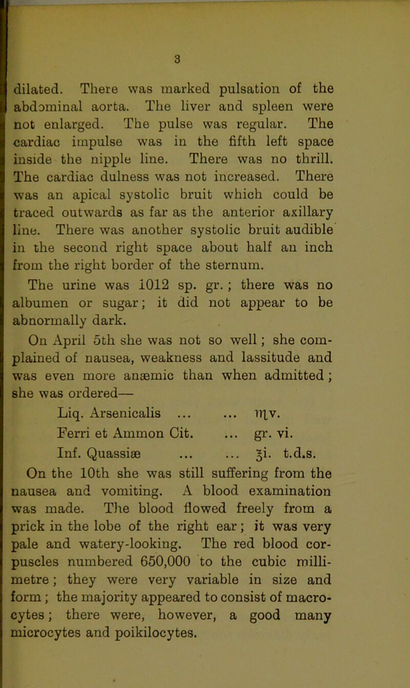 I dilated. There was marked pulsation of the abdominal aorta. The liver and spleen were not enlarged. The pulse was regular. The cardiac impulse was in the fifth left space inside the nipple line. There was no thrill. The cardiac dulness was not increased. There was an apical systolic bruit which could be traced outwards as far as the anterior axillary line. There was another systolic bruit audible in the second right space about half an inch from the right border of the sternum. The urine was i012 sp. gr. ; there was no albumen or sugar; it did not appear to be abnormally dark. I1 On April 5th she was not so well; she com- plained of nausea, weakness and lassitude and was even more anaemic than when admitted; she was ordered— Liq. Arsenicalis ... ... u|v. Ferri et Ammon Cit. ... gr. vi. Inf. Quassiae ... ... §i. t.d.s. On the 10th she was still suffering from the nausea and vomiting. A blood examination was made. The blood flowed freely from a prick in the lobe of the right ear; it was very pale and watery-looking. The red blood cor- puscles numbered 650,000 to the cubic milli- metre ; they were very variable in size and form ; the majority appeared to consist of macro- cytes ; there were, however, a good many microcytes and poikilocytes.