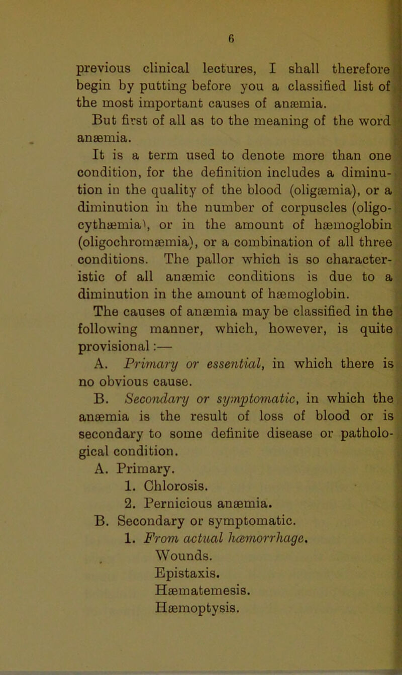 previous clinical lectures, I shall therefore begin by putting before you a classified list of the most important causes of anaemia. But first of all as to the meaning of the word j anaemia. It is a term used to denote more than one condition, for the definition includes a diminu- tion in the quality of the blood (oligaemia), or a diminution in the number of corpuscles (oligo-: 1 cythaemia', or in the amount of haemoglobin (oligochroinaemia), or a combination of all three conditions. The pallor which is so character- istic of all anaemic conditions is due to a diminution in the amount of haemoglobin. The causes of anaemia may be classified in the following manner, which, however, is quite provisional:— A. Primary or essential, in which there is no obvious cause. B. Secondary or symptomatic, in which the anaemia is the result of loss of blood or is secondary to some definite disease or patholo- gical condition. A. Primary. 1. Chlorosis. 2. Pernicious anaemia. B. Secondary or symptomatic. 1. From actual licemorrliage. Wounds. Epistaxis. Haematemesis. Haemoptysis.