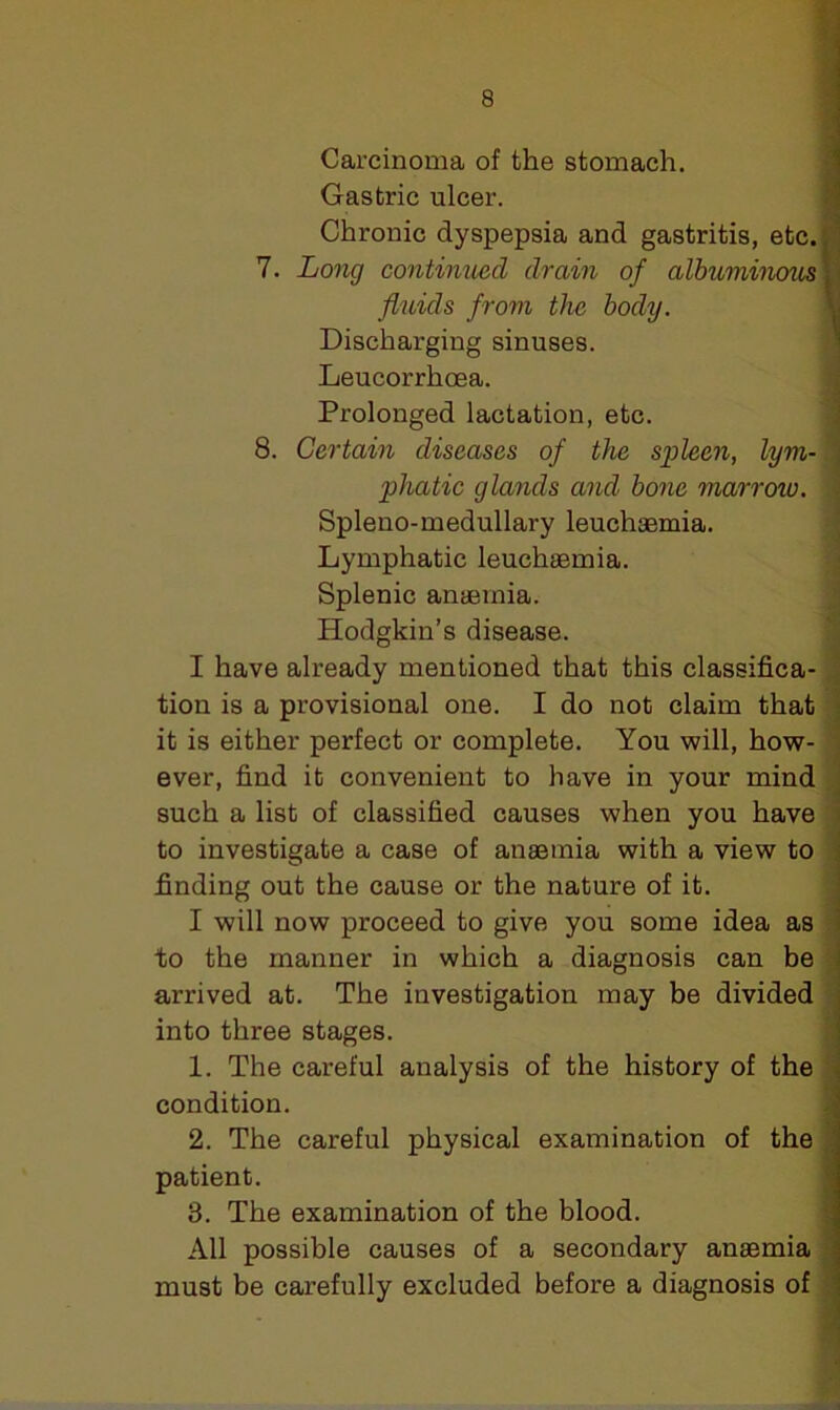 Carcinoma of the stomach. Gastric ulcer. Chronic dyspepsia and gastritis, etc. 7. Long continued drain of albuminous ]■ fluids from the body. Discharging sinuses. Leucorrhoea. Prolonged lactation, etc. 8. Certain diseases of the spleen, lym- 1 phatic glands and bone marrow. Spleno-medullary leuchaemia. Lymphatic leuehsemia. Splenic anaemia. Hodgkin’s disease. I have already mentioned that this classifica- tion is a provisional one. I do not claim that it is either perfect or complete. You will, how- : ever, find it convenient to have in your mind such a list of classified causes when you have to investigate a case of anaemia with a view to finding out the cause or the nature of it. I will now proceed to give you some idea as to the manner in which a diagnosis can be arrived at. The investigation may be divided into three stages. 1. The careful analysis of the history of the condition. 2. The careful physical examination of the patient. 8. The examination of the blood. All possible causes of a secondary anaemia must be carefully excluded before a diagnosis of