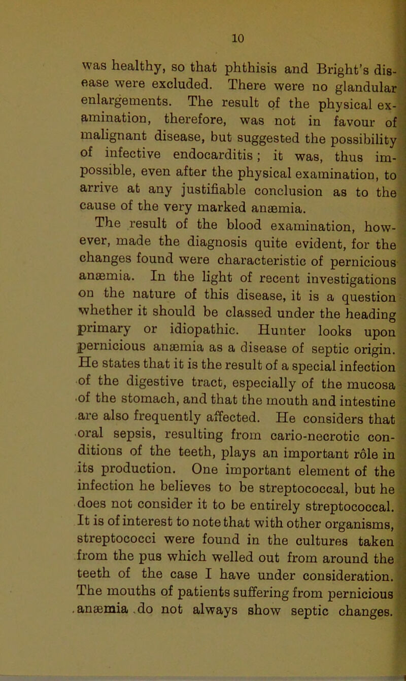 was healthy, so that phthisis and Bright’s dis- ease were excluded. There were no glandular enlargements. The result of the physical ex- amination, therefore, was not in favour of malignant disease, but suggested the possibility of infective endocarditis; it was, thus im- possible, even after the physical examination, to arrive at any justifiable conclusion as to the cause of the very marked anaemia. The result of the blood examination, how- ever, made the diagnosis quite evident, for the changes found were characteristic of pernicious anaemia. In the light of recent investigations on the nature of this disease, it is a question whether it should be classed under the heading primary or idiopathic. Hunter looks upon pernicious anaemia as a disease of septic origin. Pie states that it is the result of a special infection of the digestive tract, especially of the mucosa •of the stomach, and that the mouth and intestine are also frequently affected. He considers that oral sepsis, resulting from cario-necrotic con- ditions of the teeth, plays an important role in its production. One important element of the infection he believes to be streptococcal, but he does not consider it to be entirely streptococcal. It is of interest to note that with other organisms, streptococci were found in the cultures taken from the pus which welled out from around the teeth of the case I have under consideration. The mouths of patients suffering from pernicious .anaemia,do not always show septic changes.