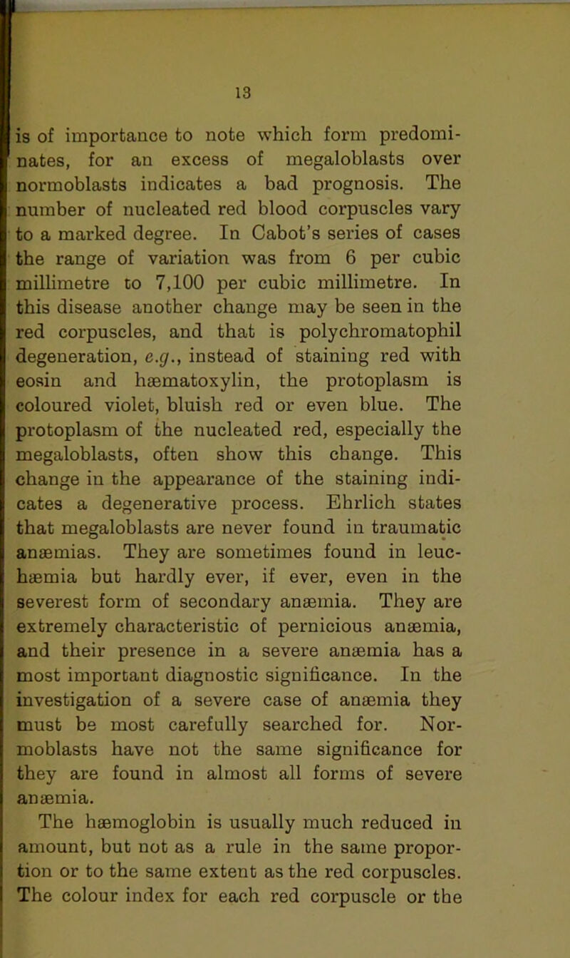 I is of importance to note which form predomi- I nates, for an excess of megaloblasts over I normoblasts indicates a bad prognosis. The number of nucleated red blood corpuscles vary to a marked degree. In Cabot’s series of cases the range of variation was from 6 per cubic millimetre to 7,100 per cubic millimetre. In I this disease another change may be seen in the red corpuscles, and that is polychromatophil degeneration, e.g., instead of staining red with eosin and haematoxylin, the protoplasm is I coloured violet, bluish red or even blue. The protoplasm of the nucleated red, especially the megaloblasts, often show this change. This change in the appearance of the staining indi- I cates a degenerative process. Ehrlich states I that megaloblasts are never found in traumatic I anaemias. They are sometimes found in leuc- I haemia but hardly ever, if ever, even in the I severest form of secondary anaemia. They are I extremely characteristic of pernicious anaemia, I and their presence in a severe anaemia has a most important diagnostic significance. In the investigation of a severe case of anaemia they must be most carefully searched for. Nor- moblasts have not the same significance for they are found in almost all forms of severe anaemia. The haemoglobin is usually much reduced in amount, but not as a rule in the same propor- tion or to the same extent as the red corpuscles. I The colour index for each red corpuscle or the