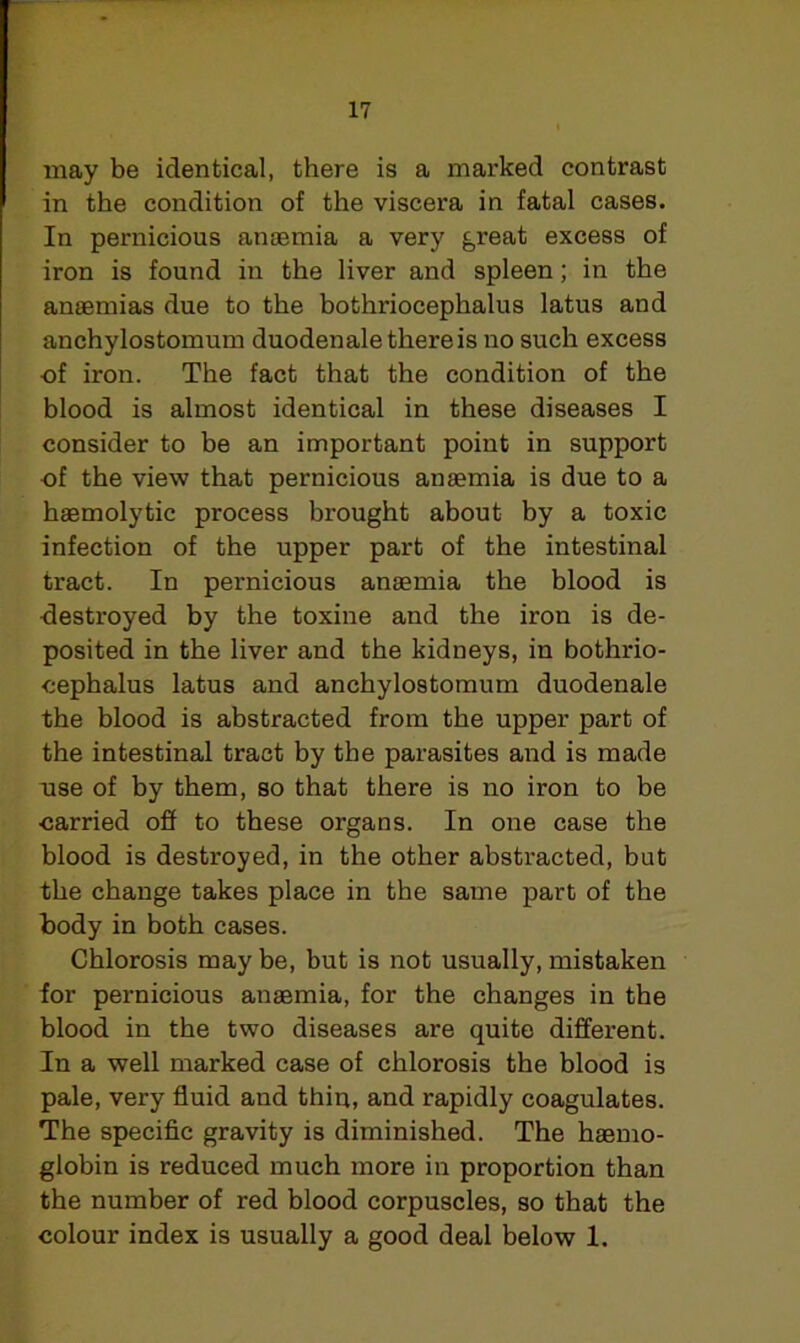 may be identical, there is a marked contrast in the condition of the viscera in fatal cases. In pernicious anaemia a very great excess of iron is found in the liver and spleen ; in the anaemias due to the bothriocephalus latus and anchylostomum duodenale there is no such excess of iron. The fact that the condition of the blood is almost identical in these diseases I consider to be an important point in support of the view that pernicious anaemia is due to a haemolytic process brought about by a toxic infection of the upper part of the intestinal tract. In pernicious anaemia the blood is destroyed by the toxine and the iron is de- posited in the liver and the kidneys, in bothrio- cephalus latus and anchylostomum duodenale the blood is abstracted from the upper part of the intestinal tract by the parasites and is made use of by them, so that there is no iron to be carried off to these organs. In one case the blood is destroyed, in the other abstracted, but the change takes place in the same part of the body in both cases. Chlorosis may be, but is not usually, mistaken for pernicious anaemia, for the changes in the blood in the two diseases are quite different. In a well marked case of chlorosis the blood is pale, very fluid and thin, and rapidly coagulates. The specific gravity is diminished. The haemo- globin is reduced much more in proportion than the number of red blood corpuscles, so that the colour index is usually a good deal below 1.