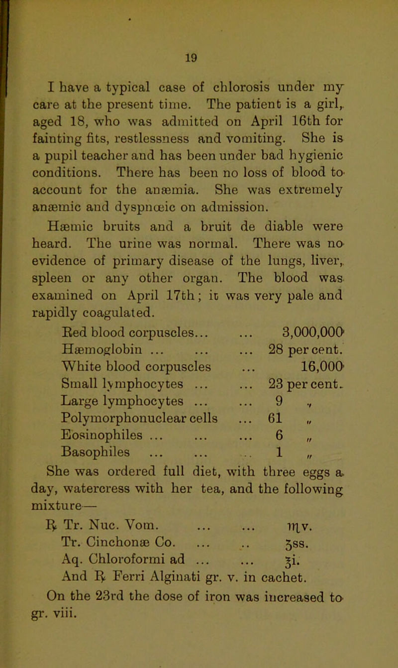 I have a typical case of chlorosis under my care at the present time. The patient is a girl,, aged 18, who was admitted on April 16th for fainting fits, restlessness and vomiting. She is a pupil teacher and has been under bad hygienic conditions. There has been no loss of blood k> account for the anaemia. She was extremely anaemic and dyspnceic on admission. Haemic bruits and a bruit de diable were heard. The urine was normal. There was no evidence of primary disease of the lungs, liver,, spleen or any other organ. The blood was examined on April 17th; it was very pale and rapidly coagulated. Red blood corpuscles... ... 3,000,000 Haemoglobin ... ... ... 28 percent. White blood corpuscles ... 16,000' Small lymphocytes ... ... 23 percent. Large lymphocytes ... ... 9 Polymorphonuclear cells ... 61 „ Eosinophiles ... ... ... 6 „ Basophiles ... ... 1 „ She was ordered full diet, with three eggs a. day, watercress with her tea, and the following mixture— R Tr. Nuc. Yotn. ... ... Tqv. Tr. Cinchonae Co. ... .. jss. Aq. Chloroformi ad ... ... ^i. And R Ferri Alginati gr. v. in cachet. On the 23rd the dose of iron was increased tO’ gr. viii.