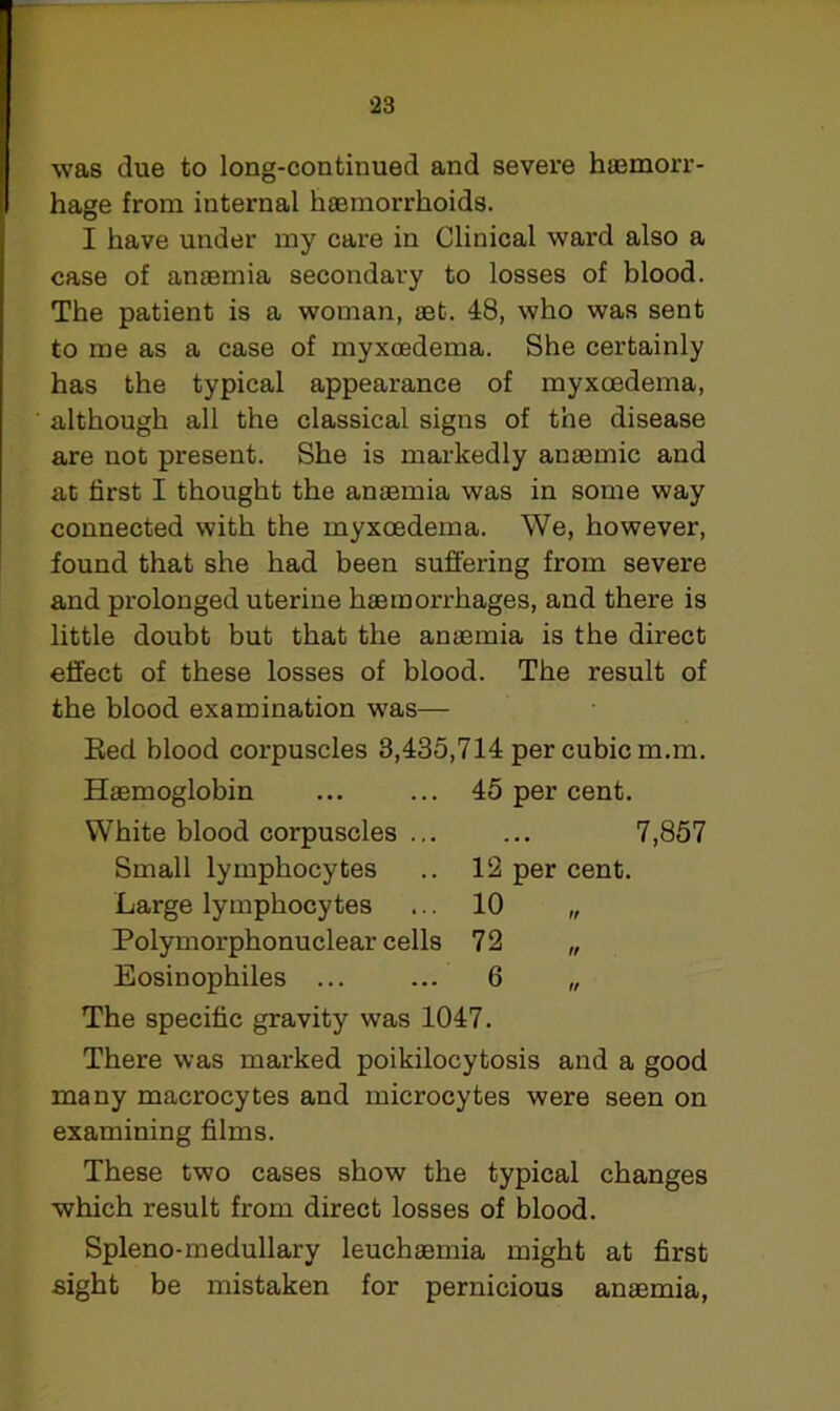 was due to long-continued and severe haemorr- hage from internal haemorrhoids. I have under my care in Clinical ward also a case of anaemia secondary to losses of blood. The patient is a woman, aet. 48, who was sent to me as a case of myxcedema. She certainly has the typical appearance of myxoedema, although all the classical signs of the disease are not present. She is markedly anaemic and at first I thought the anaemia was in some way connected with the myxcedema. We, however, found that she had been suffering from severe and prolonged uterine haemorrhages, and there is little doubt but that the anaemia is the direct effect of these losses of blood. The result of the blood examination was— Red blood corpuscles 8,435,714 per cubic m.m. Haemoglobin ... ... 45 per cent. White blood corpuscles ... ... 7,857 Small lymphocytes .. 12 per cent. Large lymphocytes ... 10 „ Polymorphonuclear cells 72 „ Eosinophiles ... ... 6 „ The specific gravity was 1047. There was marked poikilocytosis and a good many macrocytes and microcytes were seen on examining films. These two cases show the typical changes which result from direct losses of blood. Spleno-medullary leuchaemia might at first sight be mistaken for pernicious anaemia,