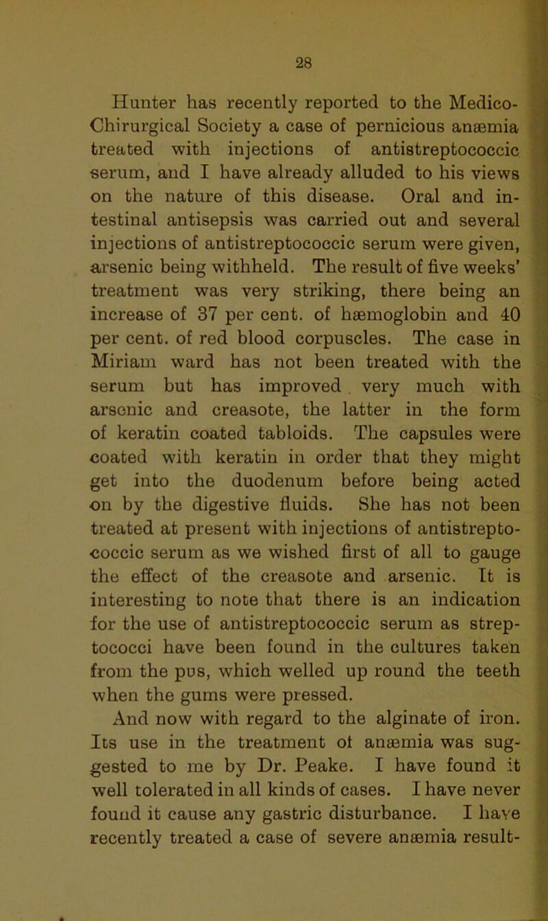 Hunter has recently reported to the Medico- Chi rurgical Society a case of pernicious anaemia treated with injections of antistreptococcic serum, and I have already alluded to his views on the nature of this disease. Oral and in- testinal antisepsis was carried out and several injections of antistreptococcic serum were given, arsenic being withheld. The result of five weeks’ treatment was very striking, there being an increase of 37 per cent, of haemoglobin and 40 per cent, of red blood corpuscles. The case in Miriam ward has not been treated with the serum but has improved very much with arsenic and creasote, the latter in the form of keratin coated tabloids. The capsules were coated with keratin in order that they might get into the duodenum before being acted on by the digestive fluids. She has not been treated at present with injections of antistrepto- coccic serum as we wished first of all to gauge the effect of the creasote and arsenic. It is interesting to note that there is an indication for the use of antistreptococcic serum as strep- tococci have been found in the cultures taken from the pus, which welled up round the teeth when the gums were pressed. And now with regard to the alginate of iron. Its use in the treatment ol anamria was sug- gested to me by Dr. Peake. I have found it well tolerated in all kinds of cases. I have never found it cause any gastric disturbance. I have recently treated a case of severe anaemia result-