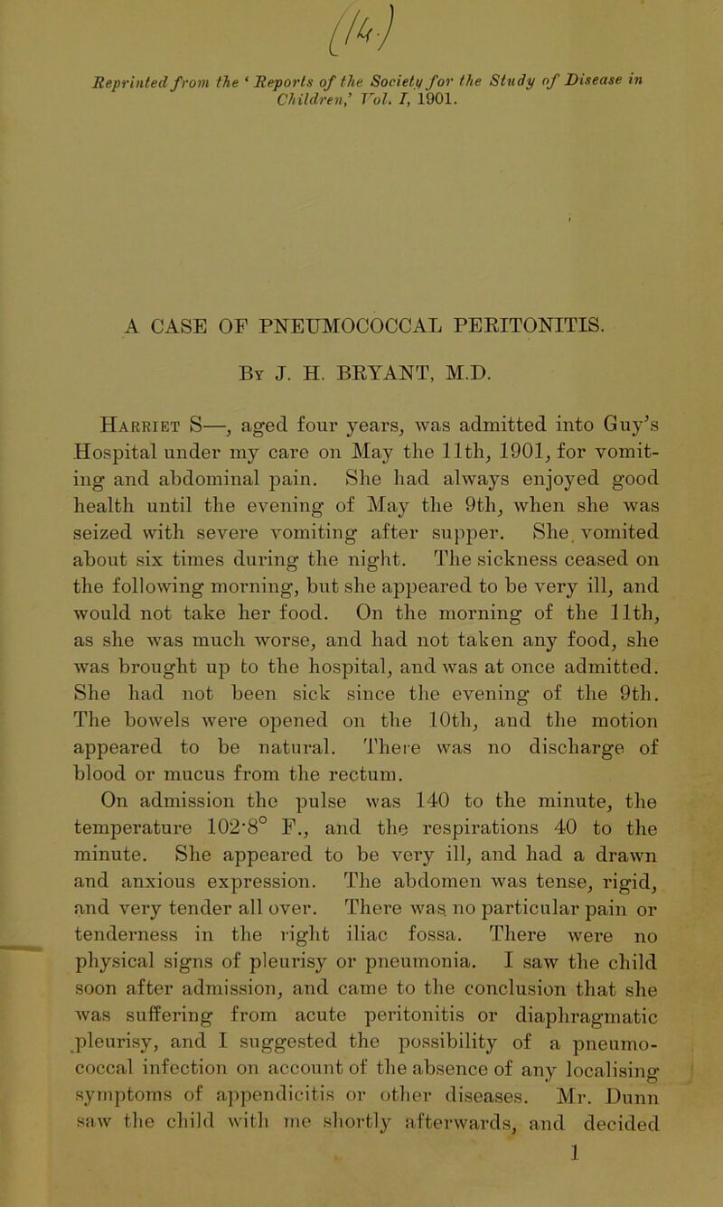 Reprinted from the ‘Reports of the Society for the Study of Disease in Children’ VoL I, 1901. A CASE OP PNEUMOCOCCAL PERITONITIS. By J. H. BRYANT, M.D. Harriet S—, aged four years, was admitted into Guy’s Hospital under my care on May the 11th, 1901, for vomit- ing and abdominal pain. She had always enjoyed good health until the evening of May the 9tli, when she was seized with severe vomiting after supper. She, vomited about six times during the night. The sickness ceased on the following morning, but she appeared to be very ill, and would not take her food. On the morning of the 11th, as she was much worse, and had not taken any food, she was brought up to the hospital, and was at once admitted. She had not been sick since the evening of the 9th. The bowels were opened on the 10th, and the motion appeared to be natural. There was no discharge of blood or mucus from the rectum. On admission the pulse was 140 to the minute, the temperature 102-8° F., and the respirations 40 to the minute. She appeared to be vei’y ill, and had a drawn and anxious expression. The abdomen was tense, rigid, and very tender all over. There was no particular pain or tenderness in the right iliac fossa. There were no physical signs of pleurisy or pneumonia. I saw the child soon after admission, and came to the conclusion that she Avas suffering from acute peritonitis or diaphragmatic pleurisy, and I suggested the possibility of a pneumo- coccal infection on account of the absence of any localising symptoms of appendicitis or other diseases. Mr. Dunn saAv the child with me shortly afterwards, and decided