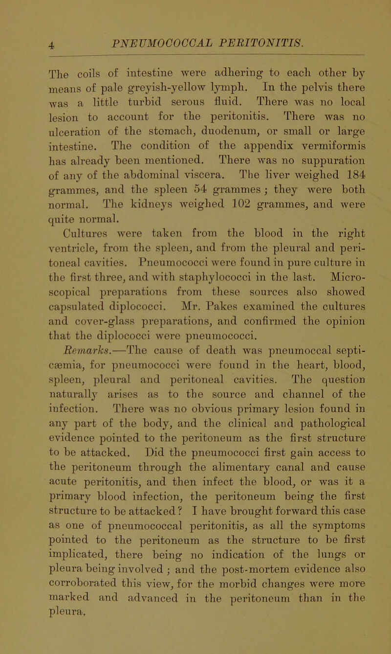 The coils of intestine were adhering to each other by- means of pale greyish-yellow lymph. In the pelvis there was a little turbid serous fluid. There was no local lesion to account for the peritonitis. There was no ulceration of the stomach, duodenum, or small or large intestine. The condition of the appendix vermiformis has already been mentioned. There was no suppuration of any of the abdominal viscera. The liver weighed 184 grammes, and the spleen 54 grammes ; they were both normal. The kidneys weighed 102 grammes, and were quite normal. Cultures were taken from the blood in the right ventricle, from the spleen, and from the pleural and peri- toneal cavities. Pneumococci were found in pure culture in the first three, and with staphylococci in the last. Micro- scopical preparations from these sources also showed capsulated diplococci. Mr. Pakes examined the cultures and cover-glass preparations, and confirmed the opinion that the diplococci were pneumococci. Remarks.—The cause of death was pneumoccal septi- caemia, for pneumococci were found in the heart, blood, spleen, pleural and peritoneal cavities. The question naturally arises as to the source and channel of the infection. There was no obvious primary lesion found in any part of the body, and the clinical and pathological evidence pointed to the peritoneum as the first structure to be attacked. Did the pneumococci first gain access to the peritoneum through the alimentary canal and cause acute peritonitis, and then infect the blood, or was it a primary blood infection, the peritoneum being the first structure to be attacked? I have brought forward this case as one of pneumococcal peritonitis, as all the symptoms pointed to the peritoneum as the structure to be first implicated, there being no indication of the lungs or pleura being involved ; and the post-mortem evidence also corroborated this view, for the morbid changes were more marked and advanced in the peritoneum than in the pleura.