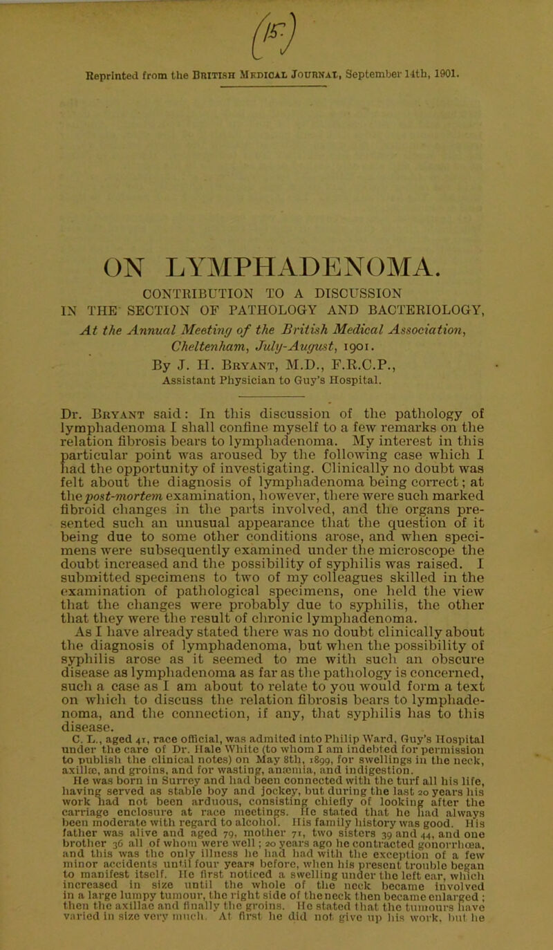 Reprinted from the British Medical Journal, September 14th, 1901. ON LYMPHADENOMA. CONTRIBUTION TO A DISCUSSION IN THE SECTION OF PATHOLOGY AND BACTERIOLOGY, At the Annual Meeting of the British Medical Association, Cheltenham, July-August, 1901. By J. H. Bryant, M.D., F.R.C.P., Assistant Physician to Guy’s Hospital. Dr. Bryant said: In this discussion of the pathology of lymphadenoma I shall confine myself to a few remarks on the relation fibrosis bears to lymphadenoma. My interest in this particular point was aroused by the following case which I had the opportunity of investigating. Clinically no doubt was felt about the diagnosis of lymphadenoma being correct; at tliepost-mortem examination, however, there were such marked fibroid changes in the parts involved, and the organs pre- sented such an unusual appearance that the question of it being due to some other conditions arose, and when speci- mens were subsequently examined under the microscope the doubt increased and the possibility of syphilis was raised. I submitted specimens to two of my colleagues skilled in the examination of pathological specimens, one held the view that the changes were probably due to syphilis, the other that they were the result of chronic lymphadenoma. As I have already stated tliei’e was no doubt clinically about the diagnosis of lymphadenoma, but when the possibility of syphilis arose as it seemed to me with such an obscure disease as lymphadenoma as far as the pathology is concerned, such a case as I am about to relate to you would form a text on which to discuss the I’elation fibrosis bears to lymphade- noma, and the connection, if any, that syphilis has to this disease. C. X,., aged 41, race official, was adraited into Philip Ward, Guy’s Hospital under the care of Dr. Hale White (to whom I am indebted for permission to publish the clinical notes) on May 8th, 1899, for swellings in the neck, axillie, and groins, and for wasting, anmmia, and indigestion. He was born in Surrey and had been connected with the turf all his life, having served as stable boy and jockey, but during the last 20 years his work had not been arduous, consisting chiefly of looking after the carriage enclosure at race meetings. He stated that he had always been moderate with regard to alcolioi. His family history was good. His father was alive and aged 79, mother 71, two sisters 39 and 44, and one brother 36 all of whom were well; 20 years ago he contracted gonorrhoea, and this was the only illness he had had with the exception of a few minor accidents until four years before, when his present trouble began to manifest itself. He first noticed a swelling under the left ear, which increased in size until the whole of the neck became involved in a large lumpy tumour, the right side of the neck then became enlarged ; then the axillae and finally the groins. He stated that the tumours have varied in size very much At first he did not give up his work, hut lie