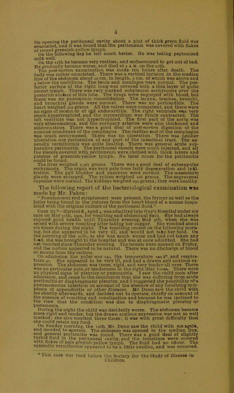 On opening the peritoneal cavity about a pint of thick green fluid was evacuated, and it was found that the peritoneum was covered with flakes of recent greenish-yellow lymph. On the following day he felt much bettor. He was taking peptonised milk well. On the nth he became very restless, and endeavoured to get out of bed. He gradually became worse, and died at 5 a m. on the nth. The post-mortem examination was made ten hours after death. The body was rather emaciated. There was a vertical incision in the median line of the abdomen about 10 cm. in length, 5 cm. of which was above and j below the umbilicus. The brain and meninges were normal. The pos- terior surface of the right lung was covered with a thin layer of quite recent lymph. There was very marked subpleural ecchymosis over the posterior surface of this lobe. The lungs were engorged with blood, but there was no pneumonic consolidation. The laiynx, trachea, bronchi, and bronchial glands were normal. There was no pericarditis. The heart weighed 302 grams. All the valves were competent, and there were no signs of recent or of old endocarditis. The right ventriole was very much hypertrophied, and the myocardium was firmly contracted. The left ventricle was not hvpertropliied. The first part of the aorta was very atheromatous, and the coronary arteries were also thickened and atheromatous. There was a good deal of post-mortem digestion of the mucous membrane of the oesophagus. The cardiac end of the oesophagus was much ecchymoscd. There was no ulceration. There was neither ulceration nor perforation of any part of the intestinal tract. The ap- pendix vcrmiformi8 was quite healthy. There was general acute sup- purative peritonitis. The peritoneal vessels were much injected, and all the viscera covered with peritoneum were clothed with thick layers and patches of grecnisli-yellow lymph. No local cause for the peritonitis could be found. The liver weighed 1,367 grams. There was a good deal of subscapular ecchymosis. Tne organ was very pale from fatty degeneration and infil- tration. The gall bladder and pancreas were normal. The mesenteric glands were enlarged. The spleen weighed 106 grams. The suprarenal capsules were normal. The kidneys weighed 250 grams; they were healthy. The following report of the bacteriological examination was made by Mr. Fakes: “ Pneumococci and streptococci were present, the former as well as the latter being found in the cutures from the heart blood of a mouse inocu- lated with the original culture of the peritoneal fluid. Cask hi.*—Harriet S., aged 4, was admitted into Guy's Hospital under my care on May nth, 1901, for vomiting and abdominal pain. She had always enjoyed good health until Thursday evening, May 9th, when she was seized with severe vomiting after taking her supper. She vomited about six times during the night. The vomiting ceased on the following morn- ing, but she appeared to be very ill, and would not take her food. On the morning of the nth, as she was much worse and had not taken any fo»d, she was brought to the hospital and was at once admitted. She had not vomited since Thursday evening. The bowels were opened on Friday, and tire motion appeared to be natural. There was no discharge of blood or mucus from the rectum. • On admission the pulse was 140, the temperature 102.8°, and respira- tions 40. She appeared to be very ill, and had a drawn and anxious ex- pression. The abdomen was tense, rigid, and very tender all over. There was no particular pain or tenderness in the right iliac fossa. There were no physical signs of pleurisy or pneumonia. I saw the child soon after admission, and came to the conclusion that she was suffering from acute peritonitis or diaphragmatic pleurisy, and I suggested the possibility of a pneumococcus infection on account of the absence of any localising sym- ptoms of appendicitis or other diseases. Mr. Dunn saw the child with me shortly afterwards, and decided not to operate, chiefly on account of the absence of vomiting and constipation and because he was inclined to the view that the condition was due to diaphragmatic pleurisy or pneumonia. During the night the child was decidedly worse. The abdomen became more rigid and tender, but the drawn anxious expression was not so well marked; she also vomited three times; it was with great difficulty that she could retain any food. On Sunday morning, the 12th, Mr. Dunn saw the child with me again, and decided to operate. The abdomen was opened in the median line, and general peritonitis was found. There was a good deal of slightly turlnd fluid in the peritoneal cavity, and the intestines were covered with flakes of pale greyish-yellow lymph. The fluid had no odour. The appendix vermiformis appeared to be a little swollen, and was removed. * This case was read before the Society for the Study of Disease in Children.