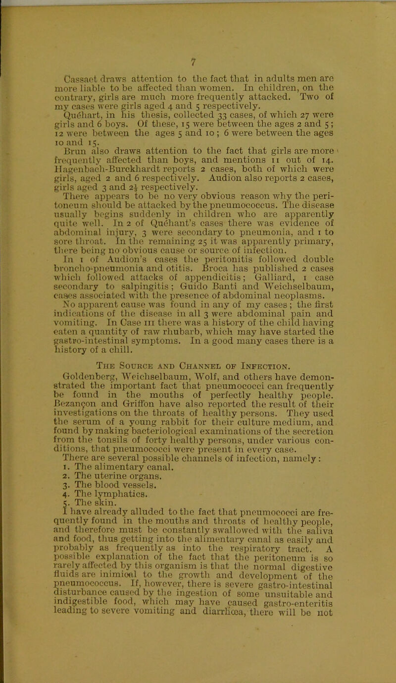 Cassaet draws attention to the fact that in adults men are more liable to be affected than women. In children, on the contrary, girls are much more frequently attacked. Two of my cases were girls aged 4 and 5 respectively. QuShart, in his thesis, collected 33 cases, of which 27 were girls and 6 boys. Of these, 15 were between the ages 2 and 5 ; 12 were between the ages 5 and 10 ; 6 were between the ages 10 and 15. Brun also draws attention to the fact that girls are more frequently affected than boys, and mentions 11 out of 14. Hagenbach-Burckhardt reports 2 cases, both of which were girls, aged 2 and 6 respectively. Audion also reports 2 cases, girls aged 3 and 2\ respectively. There appears to be no very obvious reason why the peri- toneum should be attacked by the pneumococcus. The disease usually begins suddenly in children who are apparently quite well. In 2 of Qiuihant’s cases there was evidence of abdominal injury, 3 were secondary to pneumonia, and 1 to sore throat. In the remaining 25 it was apparently primary, there being no obvious cause or source of infection. In 1 of Audion's cases the peritonitis followed double broncho-pneumonia and otitis. Broca has published 2 cases which followed attacks of appendicitis; Galliard, 1 case secondary to salpingitis; Guido Banti and Weicliselbaum, cases associated with the presence of abdominal neoplasms. No apparent cause was found in any of my cases ; the first indications of the disease in all 3 were abdominal pain and vomiting. In Case in there was a history of the child having eaten a quantity of raw rhubarb, which may have started the gastro-intestinal symptoms. In a good many cases there is a history of a chill. The Source and Channel of Infection. Goldenberg, Weicliselbaum, Wolf, and others have demon- strated the important fact that pneumococci can frequently be found in the mouths of perfectly healthy people. Bezangon and Griffon have also reported the result of their investigations on the throats of healthy persons. They used the serum of a young rabbit for their culture medium, and found by making bacteriological examinations of the secretion from the tonsils of forty healthy persons, under various con- ditions, that pneumococci were present in every case. There are several possible channels of infection, namely : 1. The alimentary canal. 2. The uterine organs. 3. The blood vessels. 4. The lymphatics. 5. The skin. I have already alluded to the fact that pneumococci are fre- quently found in the mouths and throats of healthy people, and therefore must be constantly swallowed with the saliva and food, thus getting into the alimentary canal as easily and probably as frequently as into the respiratory tract. A possible explanation of the fact that the peritoneum is so rarely affected by this organism is that the normal digestive fluids are inimioel to the growth and development of the pneumococcus. If, however, there is severe gastro-intestinal disturbance caused by the ingestion of some unsuitable and indigestible food, which may have caused gastro-enteritis leading to severe vomiting and diarrlicea, there will be not