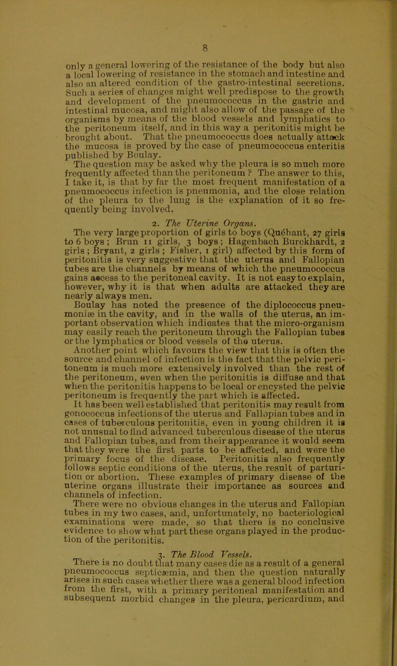 only a general lowering of the resistance of the body but also a local l owering of resistance in the stomach and intestine and also an altered condition of the gastro-intestinal secretions. Such a series of changes might well predispose to the growth and development of the pneumococcus in the gastric and intestinal mucosa, and might also allow of the passage of the organisms by means of the blood vessels and lymphatics to the peritoneum itself, and in this way a peritonitis might be brought about. That the pneumococcus does actually attack the mucosa is proved by the case of pneumococcus enteritis published by Boulay. The question may be asked why the pleura is so much more frequently affected than the peritoneum ? The answer to this, I take it, is that by far the most frequent manifestation of a pneumococcus infection is pneumonia, and the close relation of the pleura to the lung is the explanation of it so fre- quently being involved. 2. The Uterine Organs. The very large proportion of girls to boys (Qudhant, 27 girls to 6 boys ; Brun 11 girls, 3 boys ; Uagenbach Burckhardt, 2 gii-ls : Bryant, 2 girls ; Fisher, 1 girl) affected by this form of peritonitis is very suggestive that the uterus and Fallopian tubes are the channels by means of which the pneumococcus gains a«cess to the peritoneal cavity. It is not easy to explain, however, why it is that when adults are attacked they are nearly always men. Boulay has noted the presence of the diplococcus pneu- moniae in the cavity, and in the walls of the uterus, an im- portant observation which indicates that the micro-organism may easily reach the peritoneum through the Fallopian tubes or the lymphatics or blood vessels of the uterus. Another point which favours the view that this is often the source and channel of infection is the fact that the pelvic peri- toneum is much more extensively involved than the rest of the peritoneum, even when the peritonitis is diffuse and that when the peritonitis happens to be local or encysted the pelvic peritoneum is frequently the part which is affected. It has been well established that peritonitis may result from gonococcus infections of the uterus and Fallopian tubes and in cases of tuberculous peritonitis, even in young children it is not unusual to find advanced tuberculous disease of the uterus and Fallopian tubes, and from their appearance it would seem that they were the first parts to be affected, and were the primary focus of the disease. Peritonitis also frequently follows septic conditions of the uterus, the result of parturi- tion or abortion. These examples of primary disease of the uterine organs illustrate their importance as sources and channels of infection. There were no obvious changes in the uterus and Fallopian tubes in my two cases, and, unfortunately, no bacteriological examinations were made, so that there is no conclusive evidence to show what part these organs played in the produc- tion of the peritonitis. 3. The Blood Vessels. There is no doubt that many cases die as a result of a general pneumococcus septicaemia, and then the question naturally arises in such cases whether there was a general blood infection from the first, with a primary peritoneal manifestation and subsequent morbid changes in the pleura, pericardium, and