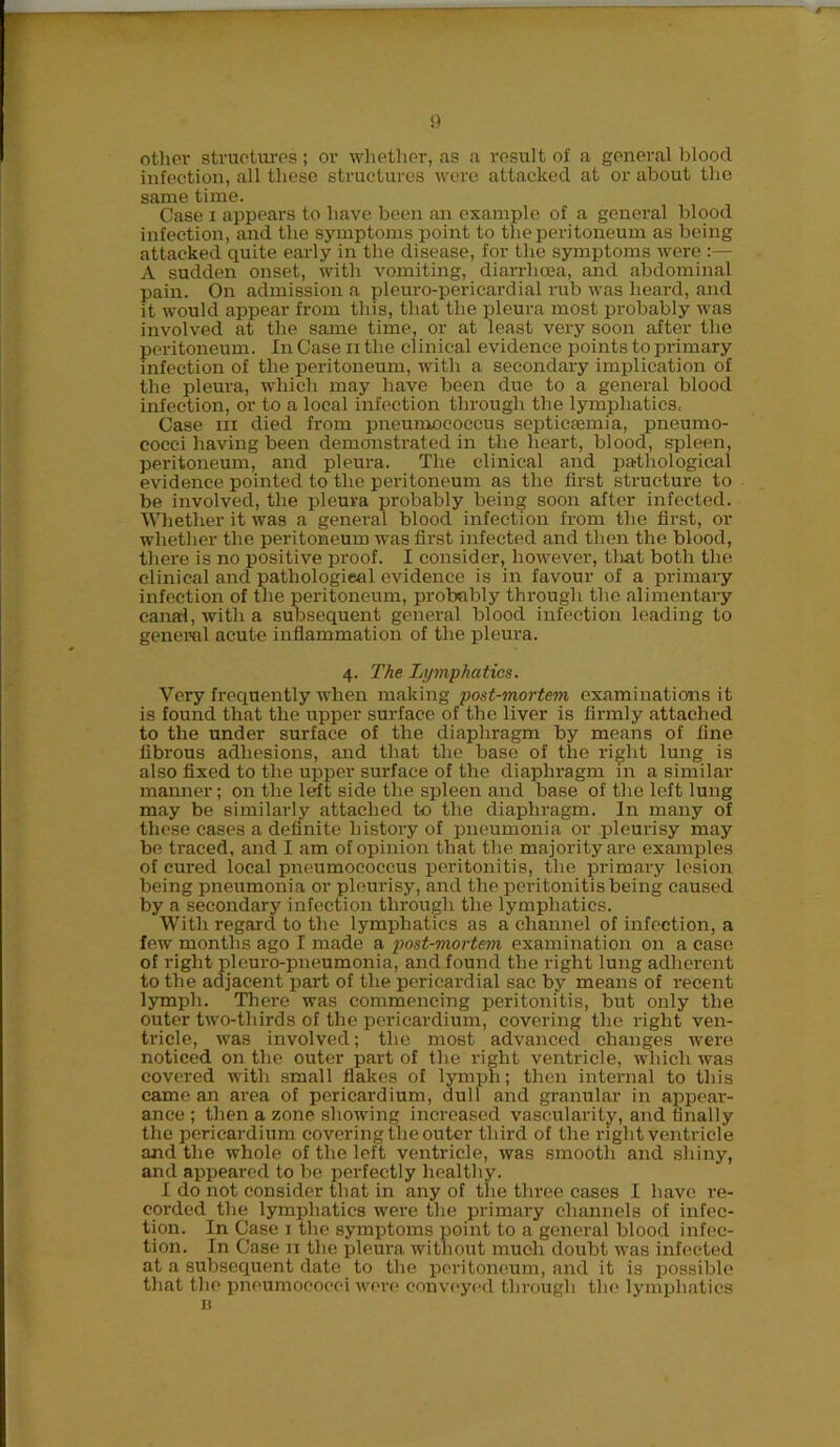 other structures; or whether, as a result of a general blood infection, all these structures were attacked at or about the same time. Case i appears to have been an example of a general blood infection, and the symptoms point to the peritoneum as being attacked quite early in the disease, for the symptoms were :— A sudden onset, with vomiting, diarrhoea, and abdominal pain. On admission a pleuro-pericardial rub was heard, and it would appear from this, that the pleura most probably was involved at the same time, or at least very soon after the peritoneum. In Case n the clinical evidence points to primary infection of the peritoneum, with a secondary implication of the pleura, which may have been due to a general blood infection, or to a local infection through the lymphatics, Case in died from pneumococcus septicaemia, pneumo- cocci having been demonstrated in the heart, blood, spleen, peritoneum, and pleura. The clinical and pathological evidence pointed to the peritoneum as the first structure to be involved, the pleura probably being soon after infected. Whether it was a general blood infection from the first, or whether the peritoneum was first infected and then the blood, there is no positive proof. I consider, however, that both the clinical and pathological evidence is in favour of a primary infection of the peritoneum, probably through the alimentary canal, with a subsequent general blood infection leading to general acute inflammation of the pleura. 4. The Lymphatics. Very frequently when making post-mortem examinations it is found that the upper surface of the liver is firmly attached to the under surface of the diaphragm by means of fine fibrous adhesions, and that the base of the right lung is also fixed to the upper surface of the diaphragm in a similar manner; on the left side the spleen and base of the left lung may be similarly attached to the diaphragm. In many of these cases a definite history of pneumonia or pleurisy may be traced, and I am of opinion that the majority are examples of cured local pneumococcus peritonitis, the primary lesion being pneumonia or pleurisy, and the peritonitis being caused by a secondary infection through the lymphatics. With regard to the lymphatics as a channel of infection, a few months ago I made a post-mortem examination on a case of right pleuro-pneumonia, and found the right lung adherent to the adjacent part of the pericardial sac by means of recent lymph. There was commencing peritonitis, but only the outer two-tliirds of the pericardium, covering the right ven- tricle, was involved; the most advanced changes were noticed on the outer part of the right ventricle, which was covered with small flakes of lymph; then internal to this came an area of pericardium, dull and granular in appear- ance ; then a zone showing increased vascularity, and finally the pericardium covering the outer third of the right ventricle and the whole of the left ventricle, was smooth and shiny, and appeared to be perfectly healthy. I do not consider that in any of the three cases I have re- corded the lymphatics were the primary channels of infec- tion. In Case 1 the symptoms point to a general blood infec- tion. In Case 11 the pleura without much doubt was infected at a subsequent date to the peritoneum, and it is possible that the pneumococci were conveyed through the lymphatics n