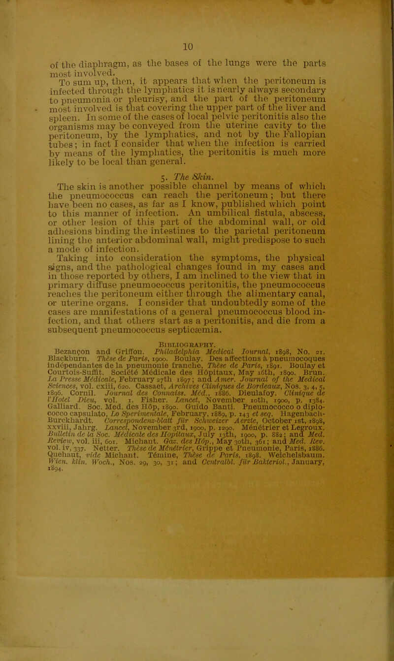 of the diaphragm, as the bases of the lungs were the parts most involved. To sum up, then, it appears that when the peritoneum is infected through the lymphatics it is nearly always secondary to pneumonia or pleurisy, and the part of the peritoneum most involved is that covering the upper part of the liver and spleen. In some of the cases of local pelvic peritonitis also the organisms may be conveyed from the uterine cavity to the peritoneum, by the lymphatics, and not by the Fallopian tubes; in fact I consider that when the infection is carried by means of the lymphatics, the peritonitis is much more likely to be local than general. 5. The Skin. The skin is another possible channel by means of which the pneumococcus can reach the peritoneum; but there have been no cases, as far as I know, published which point to this manner of infection. An umbilical fistula, abscess, or other lesion of this part of the abdominal wall, or old adhesions binding the intestines to the parietal peritoneum lining the anterior abdominal wall, might predispose to such a mode of infection. Taking into consideration the symptoms, the physical signs, and the pathological changes found in my cases and in those reported by others, I am inclined to the view that in primary diffuse pneumococcus peritonitis, the pneumococcus reaches the peritoneum either through the alimentary canal, or uterine organs. I consider that undoubtedly some of the cases are manifestations of a general pneumococcus blood in- fection, and that others start as a peritonitis, and die from a subsequent pneumococcus septicaunia. BlBLIOOEAPHY. Bezan^on and Griffon. Philadelphia Medical Journal, 1898, No. 21. Blackburn. Thise de Paris, 1900. Boulay. Dos affections k pneumocoques indopeudantes de la pneumonie tranche, Thisc de Paris, 1891. Boulay et Courtois-Suffit. SociCtd Medicale des HOpitaux, May 16th, 1890. Brun. J.a Prcssc Medicate, February 27th 1897; ana Amcr. Journal of the Medical Pc.ie.nces, vol. cxiii, 620. Cassaet, Archives Cliniques de Bordeaux, Nos. 3, 4, 5, 1S9G. Cornil. Journal des Connaiss. Med., 1886. Dieulafoy. Clinique de I'Hotel Dieu, vol. 1. Fisher. Jjxncet, November 10th, 1900, p. 1384. Galliard. Soc. Med. des HOp, 1890. Guido Banti. Pneumococco o diplo- coceo capsulato, Bo Sperimentale, February, 1889, p. 143 et seq. llagenbach- Burckhardt. Correspondenz-blatt filr Scliweizer Acrzte, October 1st, 1898, xxviii, Jahrg. Jjincet, November 3rd, 1900, p. 1290. MenCtrier etLegroux. Bulletin dc la Soc. Medicate des Uopilaux, July 13th, 1900, p. 882; and Med. Review, vol. iii, 601. Michaut. Qaz. des II6p., May 30th, 361; and Med. Rev. vol. iv, 337. Netter. These de Mdnetrier, Grippe et Pneumonie, Paris, 1886. Quehaut, vide Michant. Tdmine, Thf.se de Paris, 1898. Weichelsbaum. Wien. klin. Woch., Nos. 29, 30, 31; and Ccutralbl. filr Bakleriol., January, 1894.