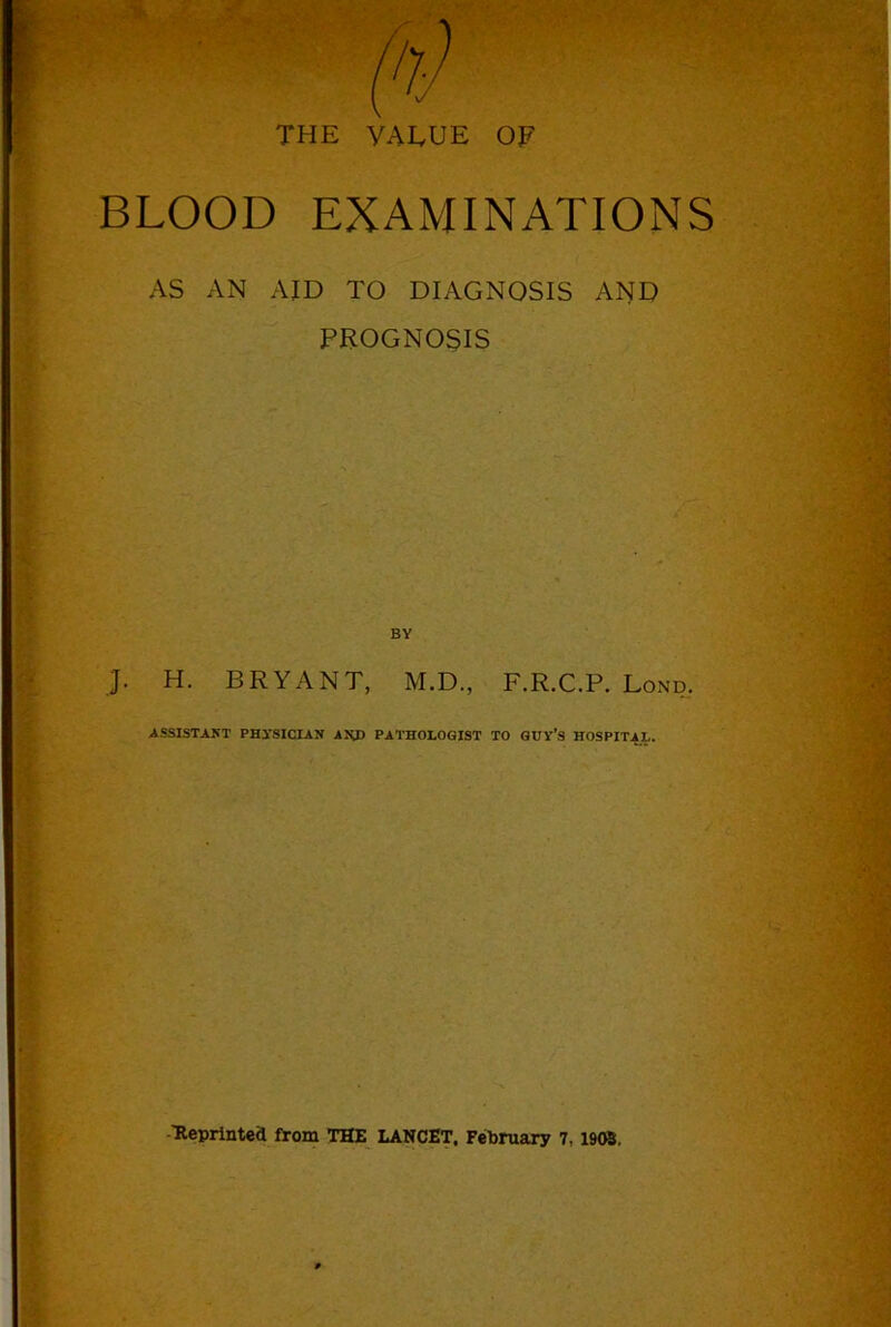 THE VAEUE OF BLOOD EXAMINATIONS AS AN AID TO DIAGNOSIS AND PROGNOSIS BY J. H. BRYANT, M.D., F.R.C.P. Lond, ASSISTAKT PHl’SICLAN AUD PATHOLOGIST TO GUV’S HOSPITAL. -■Reprintea from THE LANCET. February 7,1908.