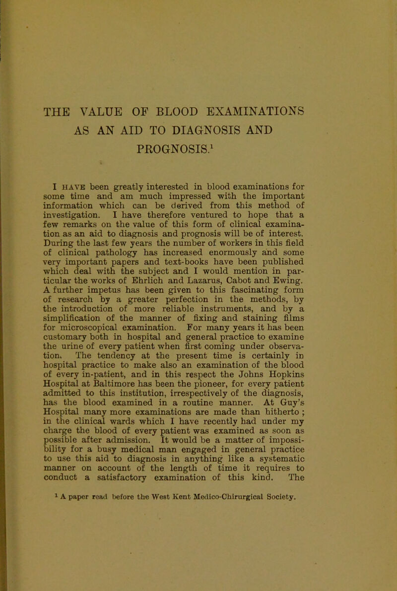 THE VALUE OF BLOOD EXAMINATIONS AS AN AID TO DIAGNOSIS AND PROGNOSIS.' I HAVE been greatly interested in blood examinations for some time and am much impressed with the important information which can be derived from this method of investigation. I have therefore ventured to hope that a few remarks on the value of this form of clinical examina- tion as an aid to diagnosis and prognosis will be of interest. During the last few years the number of workers in this field of clinical pathology has increased enormously and some very important papers and text-books have been published which deal with the subject and I would mention in par- ticular the works of Ehrlich and Lazarus, Cabot and Ewing. A further impetus has been given to this fascinating form of research by a greater perfection in the methods, by the introduction of more reliable instruments, and by a simplification of the manner of fixing and staining films for microscopical examination. For many years it has been customary both in hospital and general practice to examine the urine of every patient when first coming under observa- tion. The tendency at the present time is certainly in hospital practice to make also an examination of the blood of every in-patient, and in this respect the Johns Hopkins Hospital at Baltimore has been the pioneer, for every patient admitted to this institution, irrespectively of the diagnosis, has the blood examined in a routine manner. At Guy’s Hospital many more examinations are made than hitherto ; in the clinical wards which I have recently had under my charge the blood of every patient was examined as soon as possible after admission. It would be a matter of impossi- bility for a busy medical man engaged in general practice to use this aid to diagnosis in anything like a systematic manner on account of the length of time it requires to conduct a satisfactory examination of this kind. The ^ A paper read before the West Kent Medico-Chirurgical Society.