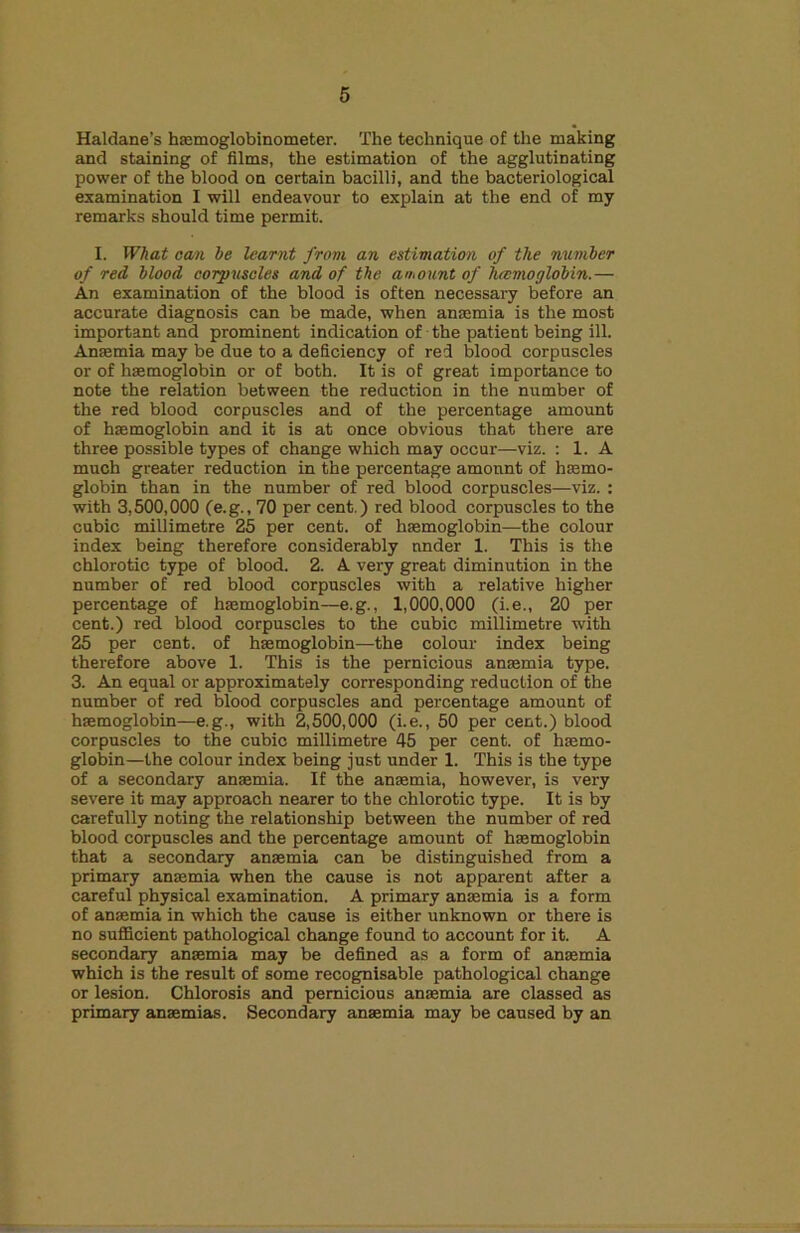 Haldane’s hsemoglobinometer. The technique of the making and staining of films, the estimation of the agglutinating power of the blood on certain bacilli, and the bacteriological examination I will endeavour to explain at the end of my remarks should time permit. I. What cam he learnt from an estimation of the number of red blood corpusoles and of the amount of hcemoglobin.— An examination of the blood is often necessary before an accurate diagnosis can be made, when anaemia is the most important and prominent indication of the patient being ill. Anaemia may be due to a deficiency of red blood corpuscles or of haemoglobin or of both. It is of great importance to note the relation between the reduction in the number of the red blood corpuscles and of the percentage amount of haemoglobin and it is at once obvious that there are three possible types of change which may occur—viz. : 1. A much greater reduction in the percentage amount of haemo- globin than in the number of red blood corpuscles—viz. : with 3,500,000 Ce.g., 70 per cent.) red blood corpuscles to the cubic millimetre 25 per cent, of haemoglobin—the colour index being therefore considerably under 1. This is the chlorotic type of blood. 2. A very great diminution in the number of red blood corpuscles with a relative higher percentage of haemoglobin—e.g., 1,000,000 (i.e., 20 per cent.) red blood corpuscles to the cubic millimetre with 25 per cent, of haemoglobin—the colour index being therefore above 1. This is the pernicious anaemia type. 3. An equal or approximately corresponding reduction of the number of red blood corpuscles and percentage amount of haemoglobin—e.g., with 2,500,000 (i.e., 50 per cent.) blood corpuscles to the cubic millimetre 45 per cent, of haemo- globin—the colour index being just under 1. This is the type of a secondary anaemia. If the anaemia, however, is very severe it may approach nearer to the chlorotic type. It is by carefully noting the relationship between the number of red blood corpuscles and the percentaige amount of haemoglobin that a secondary anaemia can be distinguished from a primary anaemia when the cause is not apparent after a careful physical examination. A primary anaemia is a form of anaemia in which the cause is either unknown or there is no suflBcient pathological change found to account for it. A secondary anaemia may be defined as a form of anaemia which is the result of some recognisable pathological chajige or lesion. Chlorosis and pernicious anaemia are classed as primary ainaemias. Secondary anaemia may be caused by an