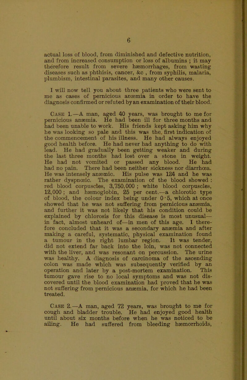 actual loss of blood, from diminished and defective nutrition, and from increased consumption or loss of albumins ; it may therefore result from severe h8emorrh2iges, from wasting diseases such as phthisis, cancer, &c , from syphilis, malaria, plumbism, intestinal parasites, and many other causes. I will now tell you about three patients who were sent to me as cases of pernicious anjemia in order to have the diagnosis confirmed or refuted by an examination of their blood. Case 1.—A man, aged 40 years, was brought to me for pernicious anaemia. He had been ill for three months and had been unable to work. His friends kept asking him why he was looking so pale and this was the. first indication of the commencement of his illness. He had always enjoyed good health before. He had never had anything to do with lead. He had gradually been getting weaker and during the last three months had lost over a stone in weight. He had not vomited or passed any blood. He had had no pain. There had been neither sickness nor diarrhoea. He was intensely anaemic. His pulse was 124 and he was rather dyspnoeic. The examination of the blood showed ; red blood corpuscles, 3,750,000 ; white blood corpuscles, 12,000; and haemoglobin, 26 per cent,—a chlorotic type of blood, the colour index being under 0 • 5, which at once showed that he was not suffering from pernicious anaemia, and further it was not likely that his condition could be explained by chlorosis for this disease is most unusual— in fact, almost unheard of—in men of this age. I there- fore concluded that it was a secondary anaemia and after making a careful, systematic, physical examination found a tumour in the right lumbar region. It was tender, did not extend far back into the loin, was not connected with the liver, and was resonant on percussion. The urine was healthy. A diagnosis of carcinoma of the ascending colon was made which was subsequently verified by an operation and later by a post-mortem examination. This tumour gave rise to no local symptoms and was not dis- covered until the blood examination had proved that he was not suffering from pernicious anaemia, for which he had been treated. Case 2.—A man, aged 72 years, was brought to me for cough and bladder trouble. He had enjoyed good health until about six months before when he was noticed to be ailing. He had suffered from bleeding haemorrhoids.