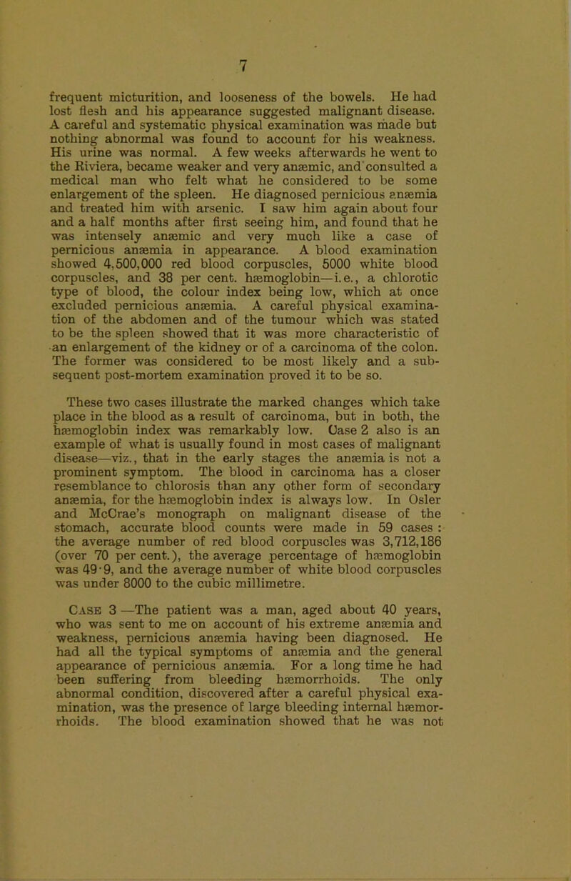 frequent micturition, and looseness of the bowels. He had lost flesh and his appearance suggested malignant disease. A careful and systematic physical examination was made but nothing abnormal was found to account for his weakness. His urine was normal. A few weeks afterwards he went to the Kiviera, became weaker and very anmmic, and'consulted a medical man who felt what he considered to be some enlargement of the spleen. He diagnosed pernicious a.nmmia and treated him with arsenic. I saw him again about four and a half months after flrst seeing him, and found that he was intensely anaemic and very much like a case of pernicious anaemia in appearance. A blood examination showed 4,500,000 red blood corpuscles, 5000 white blood corpuscles, and 38 per cent, haemoglobin—i.e., a chlorotic type of blood, the colour index being low, which at once excluded pernicious anaemia. A careful physical examina- tion of the abdomen and of the tumour which was stated to be the spleen showed that it was more characteristic of ■an enlargement of the kidney or of a carcinoma of the colon. The former was considered to be most likely and a sub- sequent post-mortem examination proved it to be so. These two cases illustrate the marked changes which take place in the blood as a result of carcinoma, but in both, the hmmoglobin index was remarkably low. Case 2 also is an example of what is usually found in most cases of malignant disease—viz., that in the early stages the anssmia is not a prominent symptom. The blood in carcinoma has a closer resemblance to chlorosis than any other form of secondary anaemia, for the haemoglobin index is always low. In Osier and McCrae’s monograph on malignant disease of the stomach, accurate blood counts were made in 59 cases : the average number of red blood corpuscles was 3,712,186 (over 70 per cent.), the average percentage of haemoglobin was 49-9, and the average number of white blood corpuscles was under 8000 to the cubic millimetre. Case 3 —The patient was a man, aged about 40 years, who was sent to me on account of his extreme anaemia and weakness, pernicious anaemia having been diagnosed. He had all the typical symptoms of anaemia and the general appearance of pernicious anaemia. For a long time he had been suffering from bleeding haemorrhoids. The only abnormal condition, discovered after a careful physical exa- mination, was the presence of large bleeding internal haemor- rhoids. The blood examination showed that he was not