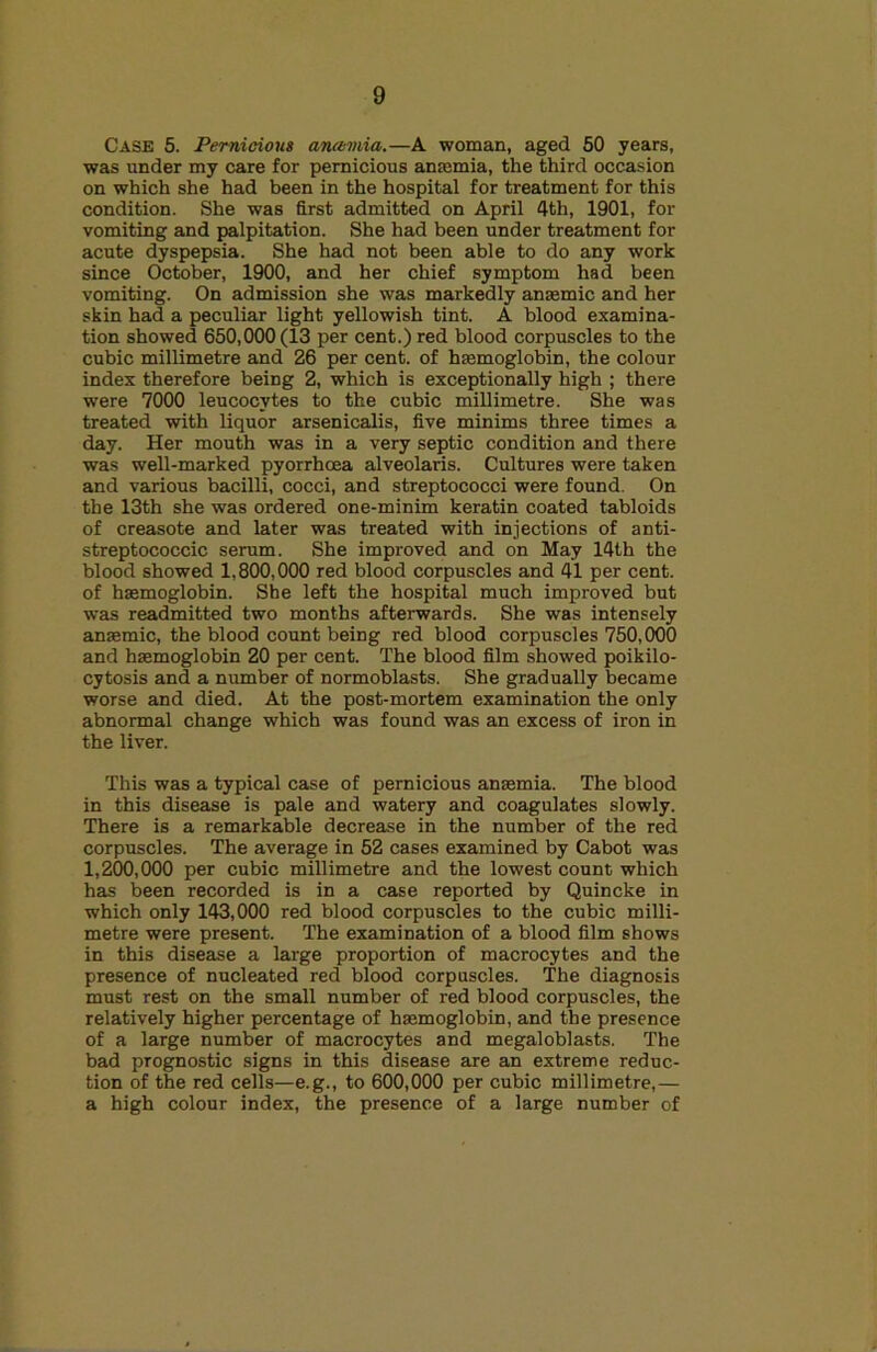 Case 5. Pernicious anamia.—A woman, aged 60 years, was under my care for pernicious anasmia, the third occasion on which she had been in the hospital for treatment for this condition. She was first admitted on April 4th, 1901, for vomiting and palpitation. She had been under treatment for acute dyspepsia. She had not been able to do any work since October, 1900, and her chief symptom had been vomiting. On admission she was markedly anaemic and her skin had a peculiar light yellowish tint. A blood examina- tion showed 650,000 (13 per cent.) red blood corpuscles to the cubic millimetre and 26 per cent, of hfemoglobin, the colour index therefore being 2, which is exceptionally high ; there were 7000 leucocytes to the cubic millimetre. She was treated with liquor arsenicalis, five minims three times a day. Her mouth was in a very septic condition and there was well-marked pyorrhoea alveolaris. Cultures were taken and various bacilli, cocci, and streptococci were found. On the 13th she was ordered one-minim keratin coated tabloids of creasote and later was treated with injections of anti- streptococcic serum. She improved and on May 14th the blood showed 1,800,000 red blood corpuscles and 41 per cent, of haemoglobin. She left the hospital much improved but was readmitted two months afterwards. She was intensely anaemic, the blood count being red blood corpuscles 750,000 and haemoglobin 20 per cent. The blood film showed poikilo- cytosis and a number of normoblasts. She gradually became worse and died. At the post-mortem examination the only abnormal change which was found was an excess of iron in the liver. This was a typical case of pernicious anaemia. The blood in this disease is pale and watery and coagulates slowly. There is a remarkable decrease in the number of the red corpuscles. The average in 52 cases examined by Cabot was 1,200,000 per cubic millimetre and the lowest count which has been recorded is in a case reported by Quincke in which only 143,000 red blood corpuscles to the cubic milli- metre were present. The examination of a blood film shows in this disease a large proportion of macrocytes and the presence of nucleated red blood corpuscles. The diagnosis must rest on the small number of red blood corpuscles, the relatively higher percentage of haamoglobin, and the presence of a large number of macrocytes and megaloblasts. The bad prognostic signs in this disease are an extreme reduc- tion of the red cells—e.g., to 600,000 per cubic millimetre,— a high colour index, the presence of a large number of