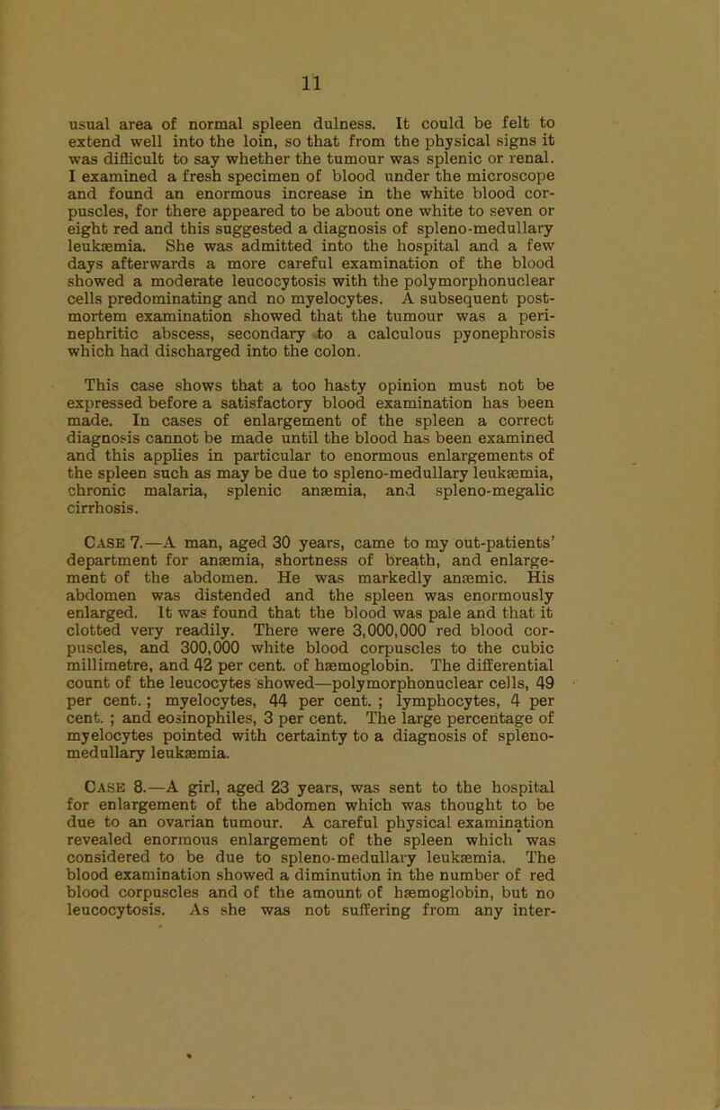 usual area of normal spleen dulness. It could be felt to extend well into the loin, so that from the physical signs it was dithcult to say whether the tumour was splenic or renal. I examined a fresh specimen of blood under the microscope and found an enormous increase in the white blood cor- puscles, for there appeared to be about one white to seven or eight red and this suggested a diagnosis of spleno-medullary leukaemia. She was admitted into the hospital and a few days afterwards a more careful examination of the blood showed a moderate leucocytosis with the polymorphonuclear cells predominating and no myelocytes. A subsequent post- mortem examination showed that the tumour was a peri- nephritic abscess, secondary -to a calculous pyonephrosis which had discharged into the colon. This case shows that a too hasty opinion must not be expressed before a satisfactory blood examination has been made. In cases of enlargement of the spleen a correct diagnosis cannot be made until the blood has been examined and this applies in particular to enormous enlargements of the spleen such as may be due to spleno-medullary leukaemia, chronic malaria, splenic anaemia, and spleno-megalic cirrhosis. Case 7.—A man, aged 30 years, came to my out-patients’ department for anaemia, shortness of breath, and enlarge- ment of the abdomen. He was markedly anaemic. His abdomen was distended and the spleen was enormously enlarged. It was found that the blood was pale and that it clotted very readily. There were 3,000,000 red blood cor- puscles, and 300,000 white blood corpuscles to the cubic millimetre, and 42 per cent, of haemoglobin. The differential count of the leucocytes showed—polymorphonuclear cells, 49 per cent.; myelocytes, 44 per cent. ; lymphocytes, 4 per cent. ; and eosinophiles, 3 per cent. The large percentage of myelocytes pointed with certainty to a diagnosis of spleno- medullary leukaemia. Case 8.—A girl, aged 23 years, was sent to the hospital for enlargement of the abdomen which was thought to be due to an ovarian tumour. A careful physical examination revealed enormous enlargement of the spleen which was considered to be due to spleno-medullary leukaemia. The blood examination showed a diminution in the number of red blood corpuscles and of the amount of haemoglobin, but no leucocytosis. As she was not suffering from any inter-