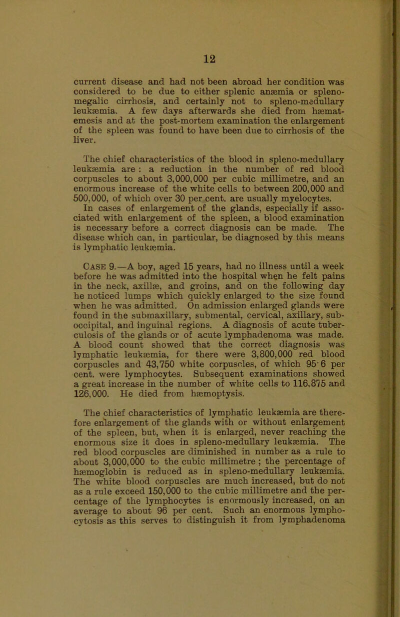 current disease and had not been abroad her condition was considered to be due to either splenic anjemia or spleno- megalic cirrhosis, and certainly not to spleno-medullary leukaemia. A few days afterwards she died from haemat- emesis and at the post-mortem examination the enlargement of the spleen was found to have been due to cirrhosis of the liver. The chief characteristics of the blood in spleno-medullary leuksemia are : a reduction in the number of red blood corpuscles to about 3,000,000 per cubic millimetre, and an enormous increase of the white cells to between 200,000 and 500.000, of which over 30 per cent, are usually myelocytes. In cases of enlargement of the glands, especially if asso- ciated with enlargement of the spleen, a blood examination is necessary before a correct diagnosis can be made. The disease which can, in particular, be diagnosed by this means is lymphatic leukaemia. Case 9.—A boy, aged 15 years, had no illness until a week before he was admitted into the hospital when he felt pains in the neck, axillae, and groins, and on the following day he noticed lumps which quickly enlarged to the size found when he was admitted. On admission enlarged glands were found in the submaxillary, submental, cervical, axillary, sub- occipital, and inguinal regions. A diagnosis of acute tuber- culosis of the glands or of acute lymphadenoma was made. A blood count showed that the correct diagnosis was lymphatic leukmmia, for there were 3,800,000 red blood corpuscles and 43,760 white corpuscles, of which 95’6 per cent, were lymphocytes. Subsequent examinations showed a great increase in the number of white cells to 116,875 and 126.000. He died from hmmoptysis. The chief characteristics of lymphatic leukaemia are there- fore enlargement of the glands with or without enlargement of the spleen, but, when it is enlarged, never reaching the enormous size it does in spleno-medullary leukaemia. The red blood corpuscles are diminished in number as a rule to about 3,000,000 to the cubic millimetre; the percentage of haemoglobin is reduced as in spleno-medullary leukaemia. The white blood corpuscles are much increased, but do not as a rule exceed 150,000 to the cubic millimetre and the per- centage of the lymphocytes is enormously increased, on an average to about 96 per cent. Such an enormous lympho- cytosis as this serves to distinguish it from lymphadenoma