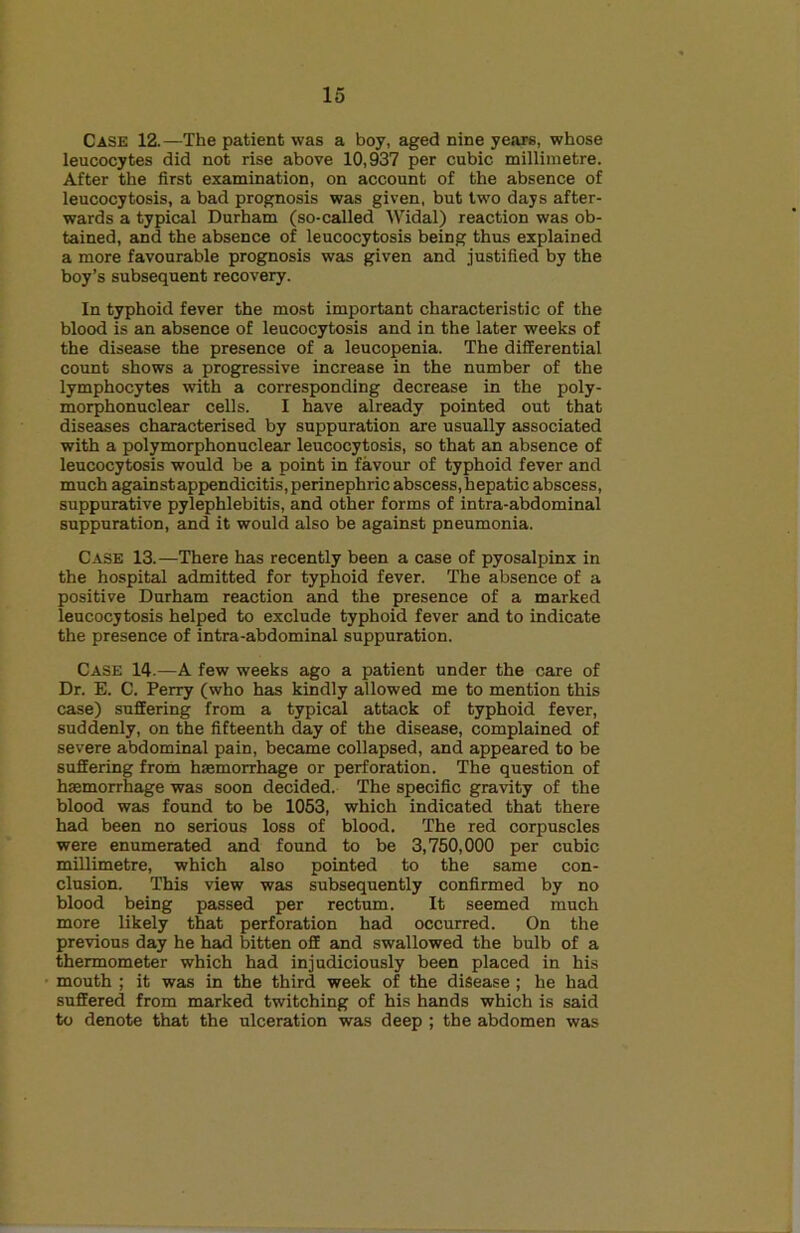 Case 12.—The patient was a boy, aged nine years, whose leucocytes did not rise above 10,937 per cubic millimetre. After the first examination, on account of the absence of leucocytosis, a bad prognosis was given, but two days after- wards a typical Durham (so-called Widal) reaction was ob- tained, and the absence of leucocytosis being thus explained a more favourable prognosis was given and justified by the boy’s subsequent recovery. In typhoid fever the most important characteristic of the blood is an absence of leucocytosis and in the later weeks of the disease the presence of a leucopenia. The differential count shows a progressive increase in the number of the lymphocytes with a corresponding decrease in the poly- morphonuclear cells. I have already pointed out that diseases characterised by suppuration are usually associated with a polymorphonuclear leucocytosis, so that an absence of leucocytosis would be a point in favour of typhoid fever and much againstappendicitis, perinephric abscess, hepatic abscess, suppurative pylephlebitis, and other forms of intra-abdominal suppuration, and it would also be against pneumonia. Case 13.—There has recently been a case of pyosalpinx in the hospital admitted for typhoid fever. The absence of a positive Durham reaction and the presence of a marked leucocytosis helped to exclude typhoid fever and to indicate the presence of intra-abdominal suppuration. Case 14.—A few weeks ago a patient under the care of Dr. E. C. Perry (who has kindly allowed me to mention this case) suffering from a typical attack of typhoid fever, suddenly, on the fifteenth day of the disease, complained of severe abdominal pain, became collapsed, and appeared to be suffering from haemorrhage or perforation. The question of haemorrhage was soon decided. The specific gravity of the blood was found to be 1053, which indicated that there had been no serious loss of blood. The red corpuscles were enumerated and found to be 3,750,000 per cubic millimetre, which also pointed to the same con- clusion. This view was subsequently confirmed by no blood being passed per rectum. It seemed much more likely that perforation had occurred. On the previous day he had bitten off and swallowed the bulb of a thermometer which had injudiciously been placed in his mouth ; it was in the third week of the disease; he had suffered from marked twitching of his hands which is said to denote that the ulceration was deep ; the abdomen was