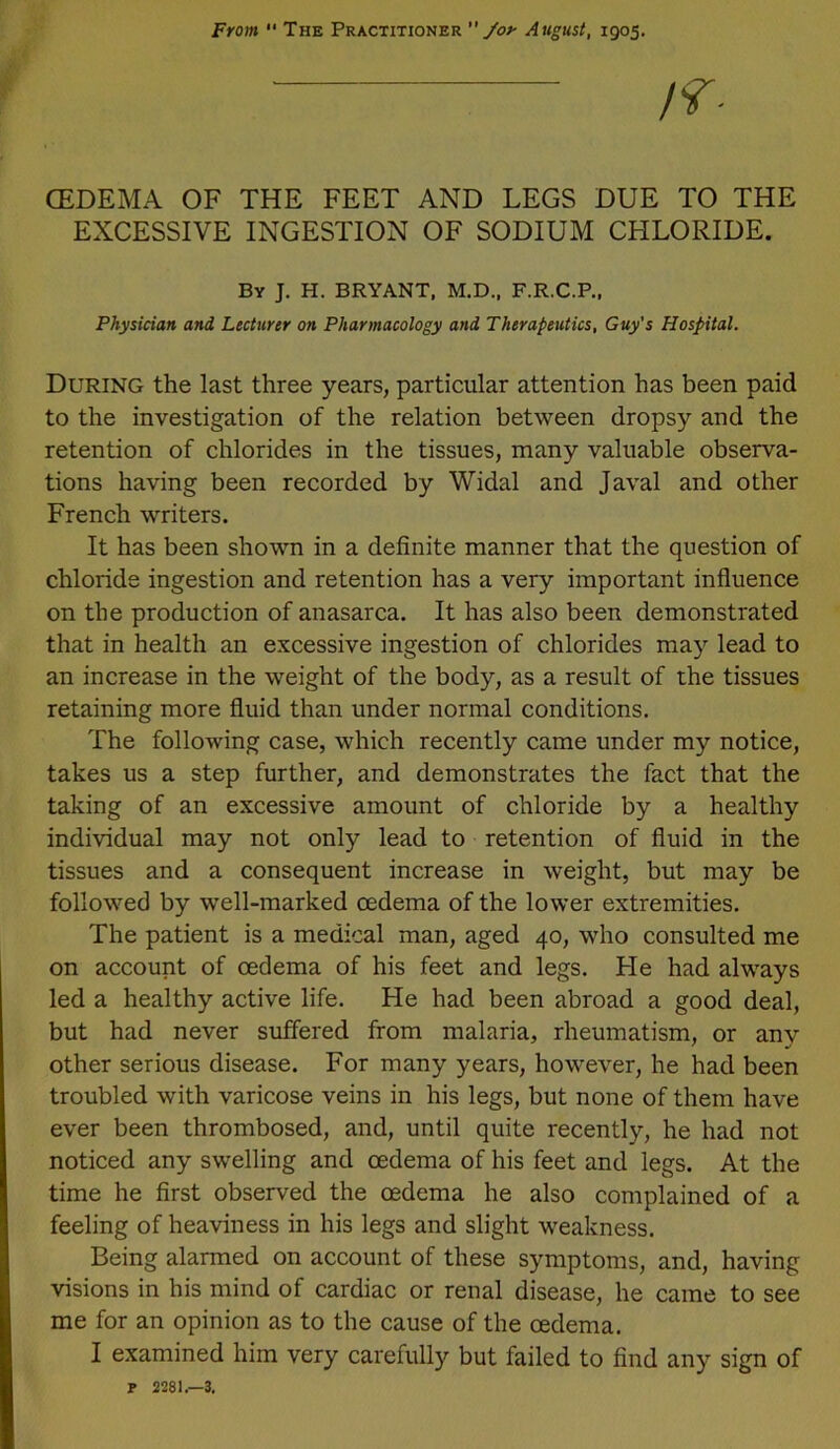 CEDEMA OF THE FEET AND LEGS DUE TO THE EXCESSIVE INGESTION OF SODIUM CHLORIDE. By J. H. BRYANT, M.D., F.R.C.P., Physician and Lecturer on Pharmacology and Therapeutics, Guy's Hospital. During the last three years, particular attention has been paid to the investigation of the relation between dropsy and the retention of chlorides in the tissues, many valuable observa- tions having been recorded by Widal and Javal and other French writers. It has been shown in a definite manner that the question of chloride ingestion and retention has a very important influence on the production of anasarca. It has also been demonstrated that in health an excessive ingestion of chlorides may lead to an increase in the weight of the body, as a result of the tissues retaining more fluid than under normal conditions. The following case, which recently came under my notice, takes us a step further, and demonstrates the fact that the taking of an excessive amount of chloride by a healthy individual may not only lead to retention of fluid in the tissues and a consequent increase in weight, but may be followed by well-marked oedema of the lower extremities. The patient is a medical man, aged 40, who consulted me on account of oedema of his feet and legs. Fie had always led a healthy active life. He had been abroad a good deal, but had never suffered from malaria, rheumatism, or anv other serious disease. For many years, however, he had been troubled with varicose veins in his legs, but none of them have ever been thrombosed, and, until quite recently, he had not noticed any swelling and oedema of his feet and legs. At the time he first observed the oedema he also complained of a feeling of heaviness in his legs and slight weakness. Being alarmed on account of these symptoms, and, having visions in his mind of cardiac or renal disease, he came to see me for an opinion as to the cause of the oedema. I examined him very carefully but failed to find any sign of P 2281.—3,