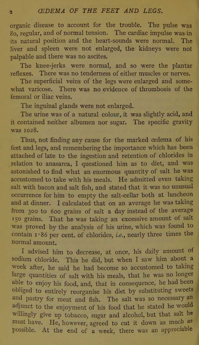 a organic disease to account for the trouble. The pulse was 8o, regular, and of normal tension. The cardiac impulse was in its natural position and the heart-sounds were normal. The liver and spleen were not enlarged, the kidneys were not palpable and there was no ascites. The knee-jerks were normal, and so were the plantar reflexes. There was no tenderness of either muscles or nerves. The superficial veins of the legs were enlarged and some- what varicose. There was no evidence of thrombosis of the femoral or iliac veins. The inguinal glands were not enlarged. The mine was of a natural colour, it was slightly acid, and it contained neither albumen nor sugar. The specific gravity was 1028. Thus, not finding any cause for the marked oedema of his feet and legs, and remembering the importance which has been attached of late to the ingestion and retention of chlorides in relation to anasarca, I questioned him as to diet, and was astonished to find what an enormous quantity of salt he was accustomed to take with his meals. He admitted even taking salt with bacon and salt fish, and stated that it was no unusual occurrence for him to empty the salt-cellar both at luncheon and at dinner. I calculated that on an average he was taking from 300 to 600 grains of salt a day instead of the average 150 grains. That he was taking an excessive amount of salt was proved by the analysis of his urine, which was found to contain i*86 per cent, of chlorides, i.e., nearly three times the normal amount. I advised him to decrease, at once, his daily amount of sodium chloride. This he did, but when I saw him about a week after, he said he had become so accustomed to taking large quantities of salt with his meals, that he was no longer able to enjoy his food, and, that in consequence, he had been obliged to entirely reorganise his diet by substituting sweets and pastry for meat and fish. The salt was so necessary an adjunct to the enjoyment of his food that he stated he would willingly give up tobacco, sugar and alcohol, but that salt he niust have. He, however, agreed to cut it down as much as possible. At the end of a week, there was an appreciable