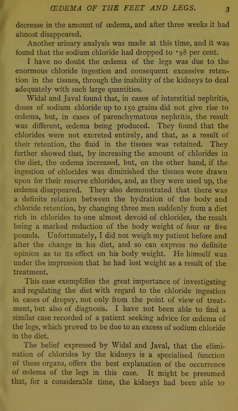 decrease in the amount of oedema, and after three weeks it had almost disappeared. Another urinary analysis was made at this time, and it was found that the sodium chloride had dropped to * 98 per cent. I have no doubt the oedema of the legs was due to the enormous chloride ingestion and consequent excessive reten-* tion in the tissues, through the inability of the kidneys to deal adequately with such large quantities. Widal and Javal found that, in cases of interstitial nephritis, doses of sodium chloride up to 150 grains did not give rise to oedema, but, in cases of parenchymatous nephritis, the result was different, oedema being produced. They found that the chlorides were not excreted entirely, and that, as a result of their retention, the fluid in the tissues was retained. They further showed that, by increasing the amount of chlorides in the diet, the oedema increased, but, on the other hand, if the ingestion of chlorides was diminished the tissues were drawn upon for their reserve chlorides, and, as they were used up, the oedema disappeared. They also demonstrated that there was a definite relation between the hydration of the body and chloride retention, by changing three men suddenly from a diet rich in chlorides to one almost devoid of chlorides, the result being a marked reduction of the body weight of four or five pounds. Unfortunately, I did not weigh my patient before and after the change in his diet, and so can express no definite opinion as to its effect on his body weight. He himself was under the impression that he had lost weight as a result of the treatment. This case exemplifies the great importance of investigating and regulating the diet with regard to the chloride ingestion in cases of dropsy, not only from the point of view of treat- ment, but also of diagnosis. I have not been able to find a similar case recorded of a patient seeking advice for oedema of the legs, which proved to be due to an excess of sodium chloride in the diet. The belief expressed by Widal and Javal, that the elimi- nation of chlorides by the kidneys is a specialised function of these organs, offers the best explanation of the occurrence of oedema of the legs in this ease. It might be presumed that, for a eonsiderable time, the kidneys had been able to