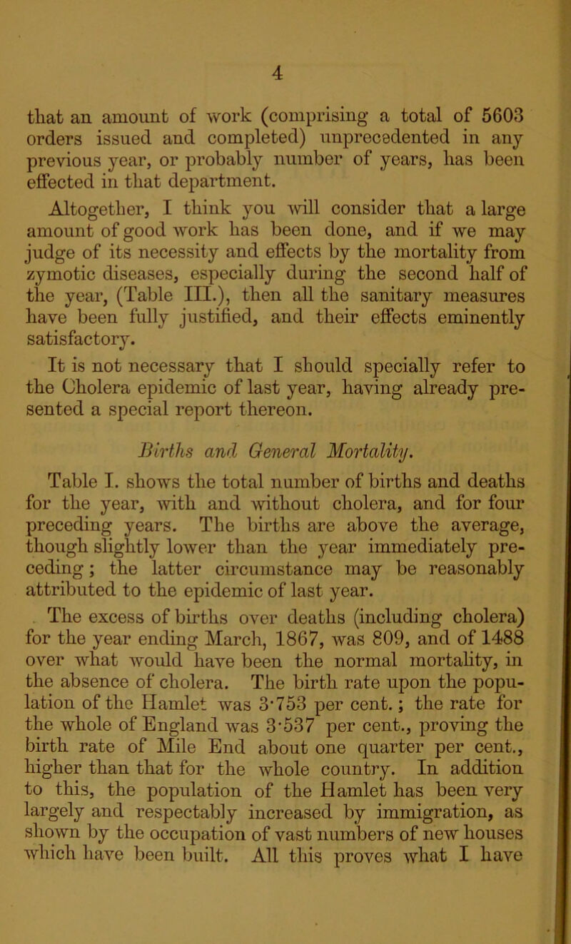 that an amount of work (comprising a total of 5603 orders issued and completed) unprecedented in any previous year, or probably number of years, has been effected in that department. Altogether, I think you will consider that a large amount of good work has been done, and if we may judge of its necessity and effects by the mortality from zymotic diseases, especially during the second half of the year, (Table III.), then all the sanitary measures have been fully justified, and their effects eminently satisfactory. It is not necessary that I should specially refer to the Cholera epidemic of last year, having already pre- sented a special report thereon. Births and General Mortality. Table I. shows the total number of births and deaths for the year, with and without cholera, and for four preceding years. The births are above the average, though slightly lower than the year immediately pre- ceding ; the latter circumstance may be reasonably attributed to the epidemic of last year. The excess of births over deaths (including cholera) for the year ending March, 1867, was 809, and of 1488 over what would have been the normal mortality, in the absence of cholera. The birth rate upon the popu- lation of the Hamlet was 3’753 per cent.; the rate for the whole of England was 3'537 per cent., proving the birth rate of Mile End about one quarter per cent., higher than that for the whole country. In addition to this, the population of the Hamlet has been very largely and respectably increased by immigration, as shown by the occupation of vast numbers of new houses which have been built. All this proves what I have