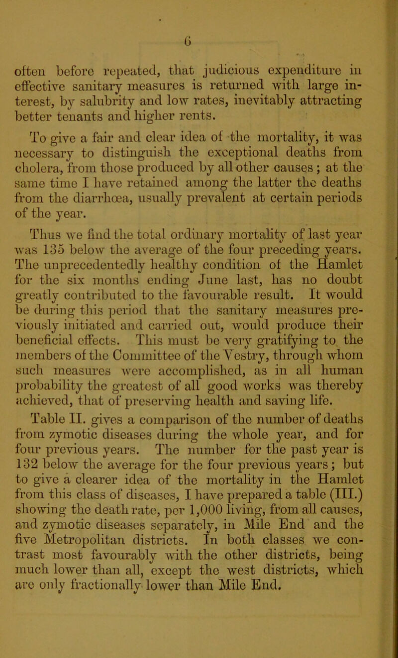 often before repeated, that judicious expenditure in effective sanitary measures is returned with large in- terest, by salubrity and low rates, inevitably attracting better tenants and higher rents. To give a fair and clear idea of the mortality, it was necessary to distinguish the exceptional deaths from cholera, from those produced by all other causes; at the same time I have retained among the latter the deaths from the diarrhoea, usually prevalent at certain periods of the year. Thus we find the total ordinary mortality of last year was 135 below the average of the four preceding years. The unprecedentedly healthy condition of the Hamlet for the six months ending June last, has no doubt greatly contributed to the favourable result. It would be during this period that the sanitary measures pre- viously initiated and carried out, would produce their beneficial effects. This must be very gratifying to the members of the Committee of the Vestry, through whom such measures were accomplished, as in all human probability the greatest of all good works was thereby achieved, that of preserving health and saving life. Table II. gives a comparison of the number of deaths from zymotic diseases during the whole year, and for four previous years. The number for the past year is 132 below the average for the four previous years; but to give a clearer idea of the mortality in the Hamlet from this class of diseases, I have prepared a table (HI.) showing the death rate, per 1,000 living, from all causes, and zymotic diseases separately, in Mile End and the five Metropolitan districts. In both classes we con- trast most favourably with the other districts, being much lower than all, except the west districts, which are only fractionally lower than Mile End,