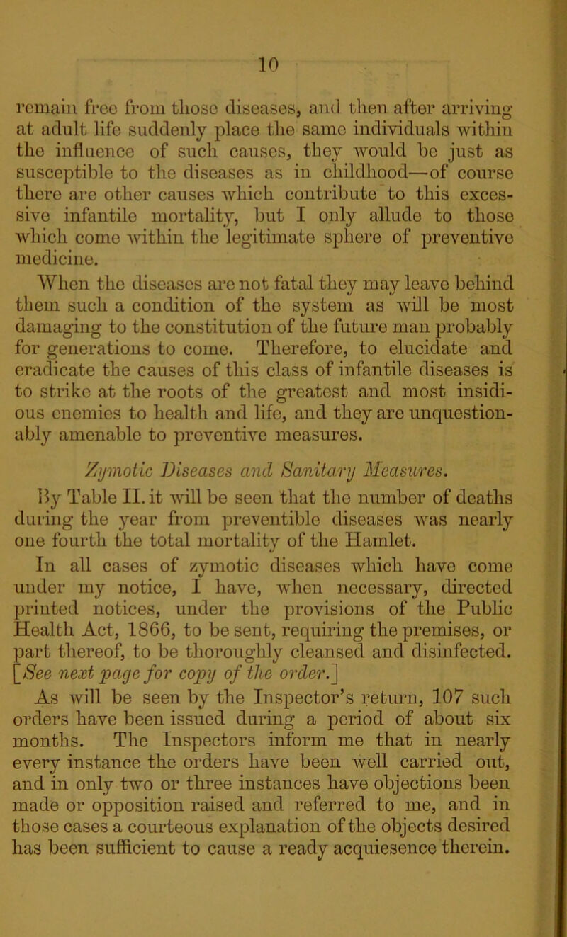 remain free from tliose diseases, and then after arriving at adult life suddenly place the same individuals within the influence of such causes, they would be just as susceptible to the diseases as in childhood—-of course there are other causes which contribute to this exces- sive infantile mortality, but I only allude to those which come within the legitimate sphere of preventive medicine. When the diseases are not fatal they may leave behind them such a condition of the system as will be most damaging to the constitution of the future man probably for generations to come. Therefore, to elucidate and eradicate the causes of this class of infantile diseases is to strike at the roots of the greatest and most insidi- ous enemies to health and life, and they are unquestion- ably amenable to preventive measures. Zymotic Diseases and Sanitary Measures. lly Table II. it will be seen that the number of deaths during the year from preventible diseases was nearly one fourth the total mortality of the Hamlet. In all cases of zymotic diseases which have come under my notice, I have, when necessary, directed printed notices, under the provisions of the Public Health Act, 1866, to be sent, requiring the premises, or part thereof, to be thoroughly cleansed and disinfected, j_See next page for copy of the order.] As will be seen by the Inspector’s return, 107 such orders have been issued during a period of about six months. The Inspectors inform me that in nearly every instance the orders have been well carried out, and in only two or three instances have objections been made or opposition raised and referred to me, and in those cases a courteous explanation of the objects desired has been sufficient to cause a ready acquiesence therein.