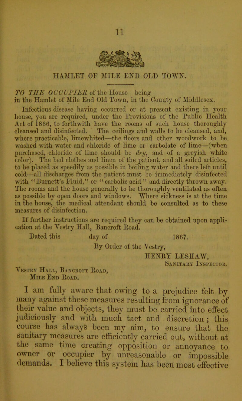 HAMLET OE MILE EjSTD OLD TOWN. TO TIIE OCCUPIER of the House being in the Hamlet of Mile End Old Town, in the County of Middlesex. Infectious disease having occurred or at present existing in your house, you are required, under the Provisions of the Public Health Act of 1866, to forthwith have the rooms of such house thoroughly cleansed and disinfected. The ceilings and walls to be cleansed, and, where practicable, limewhited—the floors and other woodwork to be washed with water and chloride of lime or carbolate of lime—(when purchased, chloride of lime should be dry, and of a greyish white color). The bed clothes and linen of the patient, and all soiled articles, to be placed as speedily as possible in boiling water and there left until cold—all dischai-ges from the patient must be immediately disinfected with “Bumctt’s Fluid,” or “ carbolic acid ” and directly thrown away. The rooms and the house generally to be thoroughly ventilated as often as possible by open doors and windows. Where sickness is at the time in the house, the medical attendant should be consulted as to these measures of disinfection. If further instructions are required they can be obtained upon appli- cation at the Yestry Hall, Bancroft Boad. Dated this day of 1867. By Order of the Yestiy, HEKRY LESHAW, Sanitary Inspector. Yestry Hall, Bancroft Boad, Mile End Boad. I am fully aware tliat owing to a prejudice felt by many against these measures resulting from ignorance of their value and objects, they must be carried into effect judiciously and with much tact and discretion ; this course has always been my aim, to ensure that the sanitary measures are efficiently carried out, without at the same time creating opposition or annoyance to owner or occupier by unreasonable or impossible demands. I believe this system has been most effective