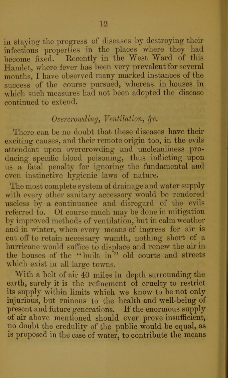 in staying tlie progress of diseases by destroying their infectious properties in the places where they had become fixed. Recently in the West Ward of this Hamlet, where fever has been very prevalent for several months, I have observed many marked instances of the success of the course pursued, whereas in houses in which such measures had not been adopted the disease continued to extend. Overcrowding, Ventilation, §c. There can be no doubt that these diseases have their exciting causes, and their remote origin too, in the evils attendant upon overcrowding and uncleanliness pro- ducing specific blood poisoning, thus inflicting upon us a fatal penalty for ignoring the fundamental and even instinctive hygienic laws of nature. The most complete system of drainage and water supply with every other sanitary accessory would be rendered useless by a continuance and disregard of the evils referred to. Of course much may be done in mitigation by improved methods of ventilation, but in calm weather and in winter, when every means of ingress for air is cut off to retain necessary wamth, nothing short of a hurricane would suffice to displace and renew the air in the houses of the “ built in ” old courts and streets which exist in all large towns. With a belt of air 40 miles in depth surrounding the earth, surely it is the refinement of cruelty to restrict its supply within limits which we know to be not only injurious, but ruinous to the health and well-being of present and future generations. If the enormous supply of air above mentioned should ever prove insufficient, no doubt the credulity of the public would be equal, as is proposed in the case of water, to contribute the means