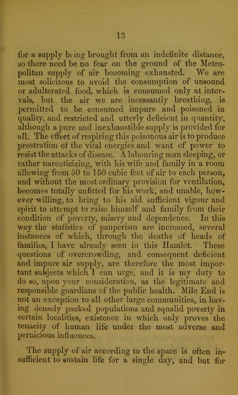 for a supply being brought from an indefinite distance, so there need be no fear on the ground of the Metro- politan supply of air becoming exhausted. We are most solicitous to avoid the consumption of unsound or adulterated food, which is consumed only at inter- vals, but the air we are incessantly breathing, is permitted to be consumed impure and poisoned in quality, and restricted and utterly deficient in quantity, although a pure and inexhaustible supply is provided for all. The effect of respiring this poisonous air is to produce prostration of the vital energies and want of power to resist the attacks of disease. A labouring man sleeping, or rather narcoticizing, with his wife and family in a room allowing from 50 to 150 cubic feet of air to each person, and without the most ordinary provision for ventilation, becomes totally unfitted for his work, and unable, how- ever willing, to bring to his aid sufficient vigour and spirit to attempt to raise himself and family from their condition of poverty, misery and dependence. In this way the statistics of pauperism are increased, several instances of which, through the deaths of heads of families, I have already seen in this Hamlet. These questions of overcrowding, and consequent deficient and impure air supply, are therefore the most impor- tant subjects which 1 can urge, and it is my duty to do so, upon your consideration, as the legitimate and responsible guardians of the public health. Mile End is not an exception to all other large communities, in hav- ing densely packed populations and squalid poverty in certain localities, existence in which only proves the tenacity of human life under the most adverse and pernicious influences. The supply of air according to the space is often in- sufficient to sustain life for a single day, and but for