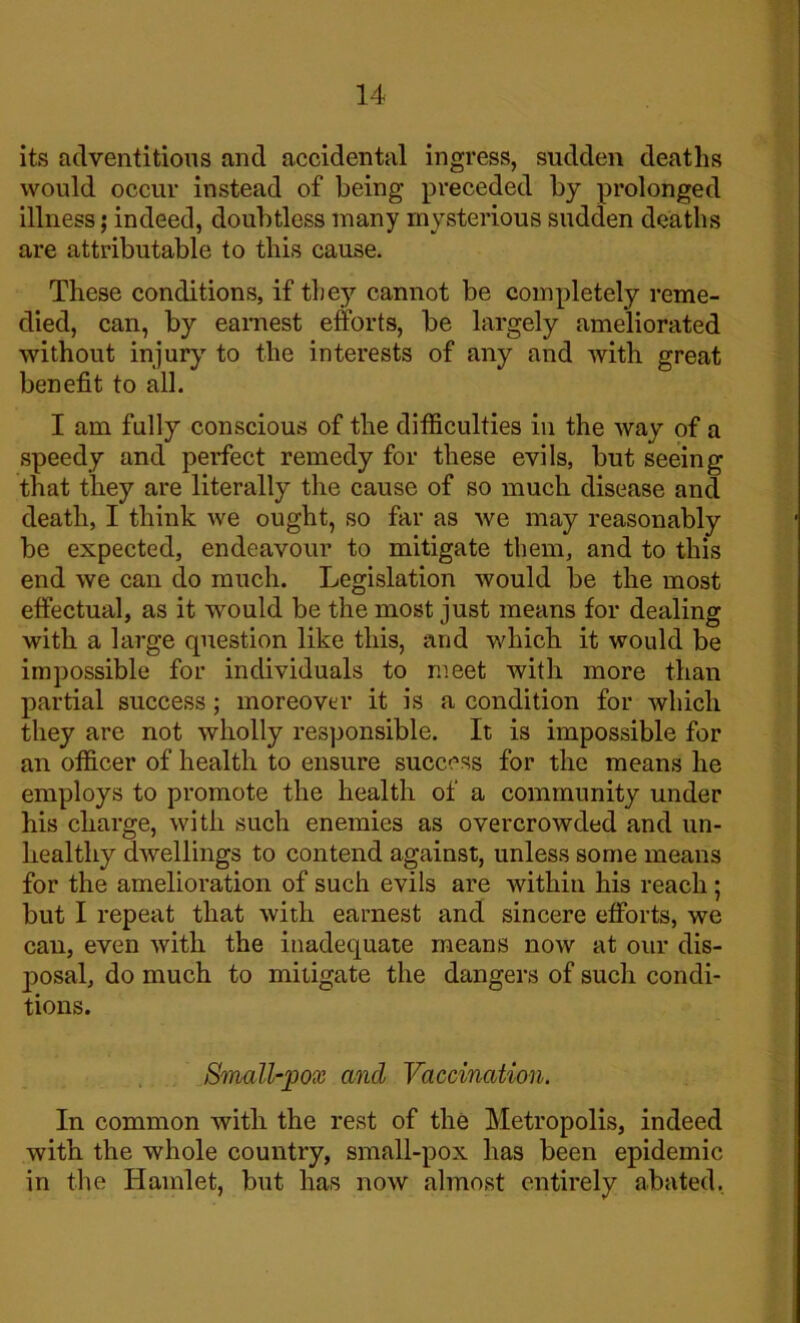 its adventitious and accidental ingress, sudden deaths would occur instead of being preceded by prolonged illness; indeed, doubtless many mysterious sudden deaths are attributable to this cause. These conditions, if they cannot be completely reme- died, can, by earnest efforts, be largely ameliorated without injury to the interests of any and with great benefit to all. I am fully conscious of the difficulties in the way of a speedy and perfect remedy for these evils, but seeing that they are literally the cause of so much disease and death, I think we ought, so far as we may reasonably be expected, endeavour to mitigate them, and to this end we can do much. Legislation would be the most effectual, as it would be the most just means for dealing with a large question like this, and which it would be impossible for individuals to meet with more than partial success; moreover it is a condition for which they are not wholly responsible. It is impossible for an officer of health to ensure success for the means he employs to promote the health of a community under his charge, with such enemies as overcrowded and un- healthy dwellings to contend against, unless some means for the amelioration of such evils are within his reach; but I repeat that with earnest and sincere efforts, we can, even with the inadequate means now at our dis- posal, do much to mitigate the dangers of such condi- tions. Small-pox ancl Vaccination. In common with the rest of the Metropolis, indeed with the whole country, small-pox has been epidemic in the Hamlet, but has now almost entirely abated,