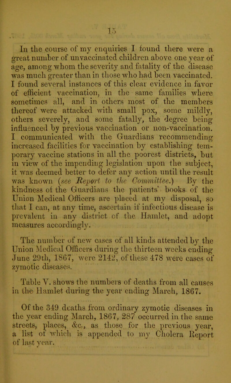 great number of unvaccinated children above one year of age, among whom the severity and fatality of the disease was much greater than in those who had been vaccinated. I found several instances of this clear evidence in favor of efficient vaccination, in the same families where sometimes all, and in others most of the members thereof were attacked with small pox, some mildly, others severely, and some fatally, the degree being influenced by previous vaccination or non-vaccination. I communicated with the Guardians recommending increased facilities for vaccination by establishing tem- porary vaccine stations in all the poorest districts, but in view of the impending legislation upon the subject, it was deemed better to defer any action until the result was known (see Report to the Goirmiittee.) By the kindness of the Guardians the patients’ books of the Union Medical Officers are placed at my disposal, so that I can, at any time, ascertain if infectious disease is prevalent in any district of the Hamlet, and adopt measures accordingly. The number of new cases of all kinds attended by the Union Medical Officers during the thirteen weeks ending June 29th, 18G7, were 2142, of these 478 were cases of zymotic diseases. Table Y. shows the numbers of deaths from all causes in the Hamlet during the year ending March, 18G7. Of the 349 deaths from ordinary zymotic diseases in the year ending March, 1867, 287 occurred in the same streets, places, &c., as those for the previous year, a list of which is appended to my Cholera Report of last year. *