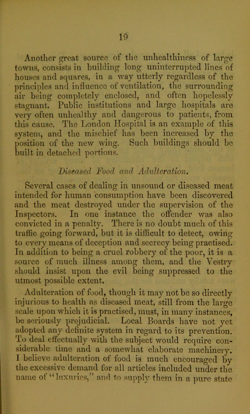 10 Another great source of the unhealthiness of large towns, consists in building long uninterrupted lines of houses and squares, in a way utterly regardless of the principles and influence of ventilation, the surrounding air being completely enclosed, and often hopelessly stagnant. Public institutions and large hospitals are very often unhealthy and dangerous to patients, from this cause. The London Hospital is an example of this system, and the mischief has been increased by the position of the new wing. Such buildings should be built in detached portions. Diseased Food and Adulteration. Several cases of dealing in unsound or diseased meat intended for human consumption have been discovered and the meat destroyed under the supervision of the Inspectors. In one instance the offender was also convicted in a penalty. There is no doubt much of this traffic going forward, but it is difficult to detect, owing to every means of deception and secrecy being practised. In addition to being a cruel robbery of the poor, it is a source of much illness among them, and the Vestry should insist upon the evil being suppressed to the utmost possible extent. Adulteration of food, though it may not be so directly injurious to health as diseased meat, still from the large scale upon which it is practised, must, in many instances, be seriously prejudicial. Local Boards have not yet adopted any definite system in regard to its prevention. To deal effectually with the subject would require con- siderable time and a somewhat elaborate machinery. I believe adulteration of food is much encouraged by the excessive demand for all articles included under the name of “luxuries,” and to supply them in a pure state