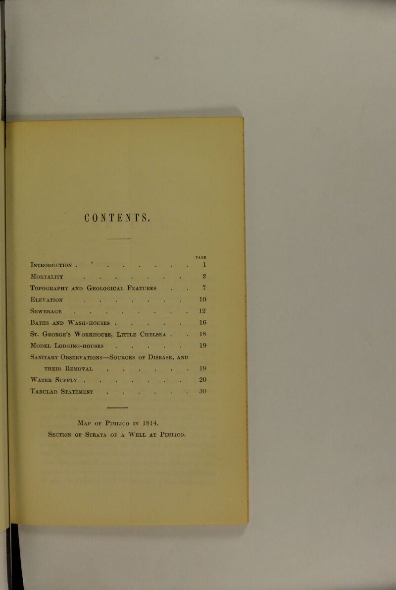 CONTENTS. Introduction . Mortality Topography and Geological Features Elevation Sewerage Baths and Wash-houses ..... St. George’s Workhouse, Little Ciielsea . Model Lodging-houses ..... Sanitary Observations—Sources of Disease, and their Removal ...... Water Supply Tabular Statement PAGE 1 2 7 10 12 16 18 19 19 20 30 Map of Pimlico in 1814. Section of Strata of a Well at Pimlico.
