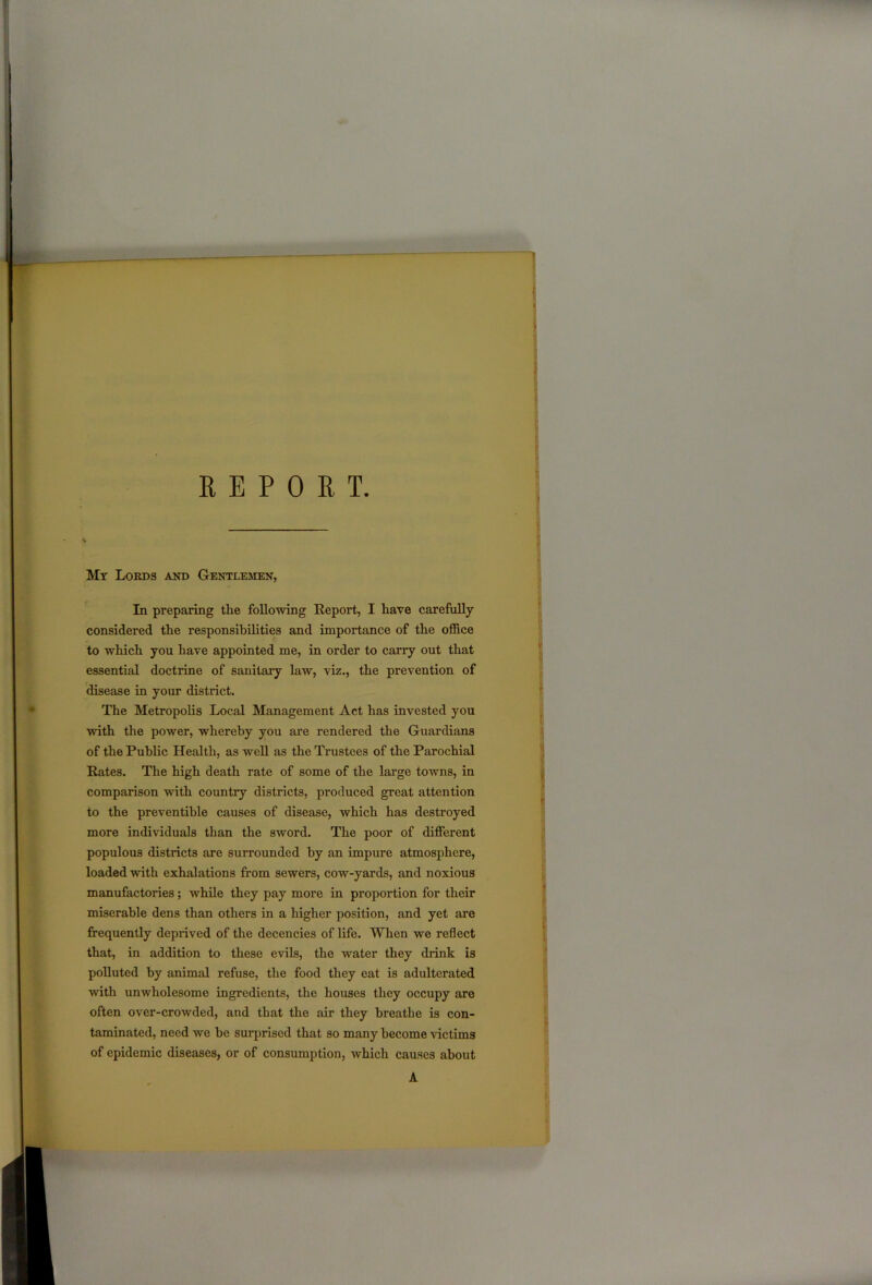 REPORT My Lords and Gentlemen, In preparing the following Report, I have carefully considered the responsibilities and importance of the office to which you have appointed me, in order to carry out that essential doctrine of sanitary law, viz., the prevention of disease in your district. The Metropolis Local Management Act has invested you with the power, whereby you are rendered the Guardians of the Public Health, as well as the Trustees of the Parochial Rates. The high death rate of some of the large towns, in comparison with country districts, produced great attention to the preventihle causes of disease, which has destroyed more individuals than the sword. The poor of different populous districts are surrounded hy an impure atmosphere, loaded with exhalations from sewers, cow-yards, and noxious manufactories; while they pay more in proportion for their miserable dens than others in a higher position, and yet are frequently deprived of the decencies of life. When we reflect that, in addition to these evils, the water they drink is polluted hy animal refuse, the food they eat is adulterated with unwholesome ingredients, the houses they occupy are often over-crowded, and that the air they breathe is con- taminated, need we he surprised that so many become victims of epidemic diseases, or of consumption, which causes about A