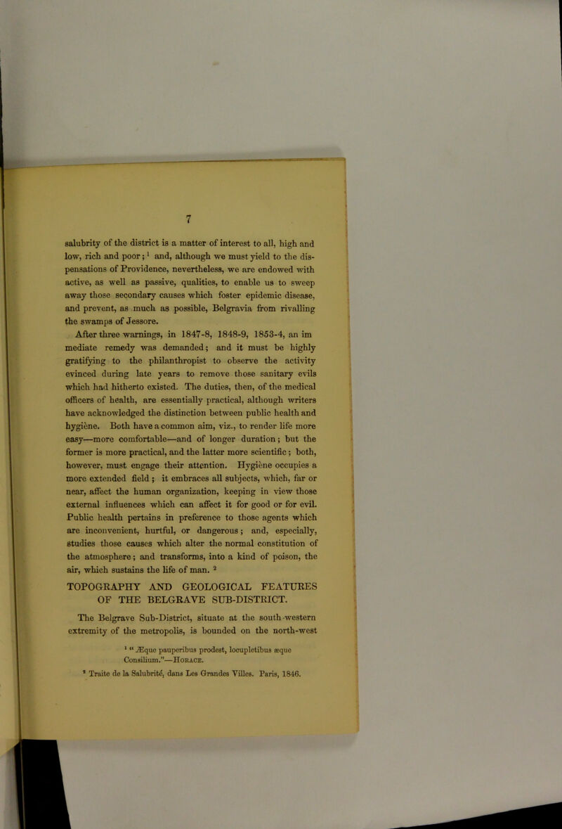 salubrity of the district is a matter of interest to all, high and low, rich and poor;1 and, although we must yield to the dis- pensations of Providence, nevertheless, we are endowed with active, as well as passive, qualities, to enable us to sweep away those secondary causes which foster epidemic disease, and prevent, as much as possible, Belgravia from rivalling the swamps of Jessore. After three warnings, in 1847-8, 1848-9, 1853-4, an im mediate remedy was demanded; and it must be highly gratifying to the philanthropist to observe the activity evinced during late years to remove those sanitary evils which had hitherto existed. The duties, then, of the medical officers of health, are essentially practical, although writers have acknowledged the distinction between public health and hygiene. Both have a common aim, viz., to render life more easy—more comfortable—and of longer duration ; but the former is more practical, and the latter more scientific; both, however, must engage their attention. Hygiene occupies a more extended field ; it embraces all subjects, which, far or near, affect the human organization, keeping in view those external influences which can affect it for good or for evil. Public health pertains in preference to those agents which are inconvenient, hurtful, or dangerous; and, especially, studies those causes which alter the normal constitution of the atmosphere; and transforms, into a kind of poison, the air, which sustains the life of man. 2 TOPOGRAPHY AND GEOLOGICAL FEATURES OF THE BELGRAYE SUB-DISTRICT. The Belgrave Sub-District, situate at the south -western extremity of the metropolis, is bounded on the north-west 1 “ JEquo pauperibus prodest, locupletibus eeque Consilium.”—Horace. * Traite de la Salubrity dans Les Grandes Villes. Paris, 1846.