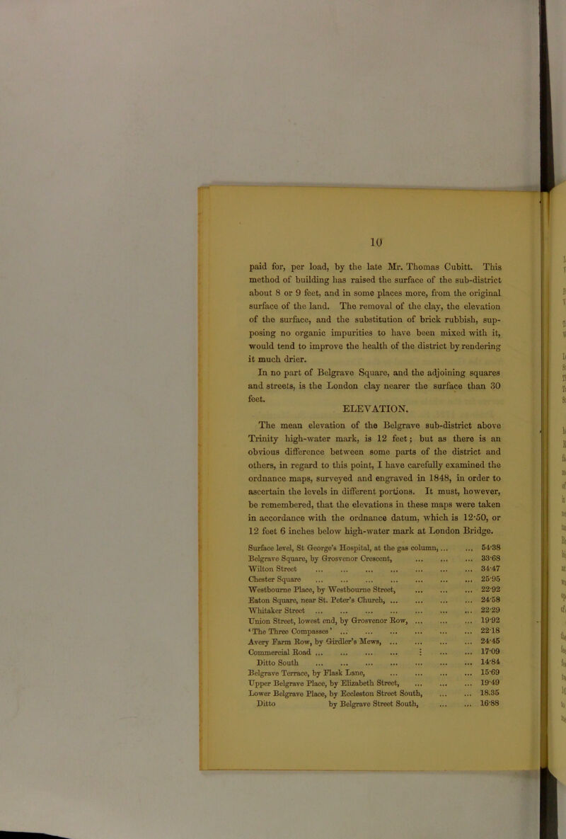 paid for, per load, by the late Mr. Thomas Cubitt. This method of building has raised the surface of the sub-district about 8 or 9 feet, and in some places more, from the original surface of the land. The removal of the clay, the elevation of the surface, and the substitution of brick rubbish, sup- posing no organic impurities to have been mixed with it, would tend to improve the health of the district by rendering it much drier. In no part of Belgravo Square, and the adjoining squares and streets, is the London clay nearer the surface than 30 feet. ELEVATION. The mean elevation of the Belgrave sub-district above Trinity high-water mark, is 12 feet; but as there is an obvious difference between some parts of the district and others, in regard to this point, I have carefully examined the ordnance maps, surveyed and engraved in 1848, in order to ascertain the levels in different portions. It must, however, be remembered, that the elevations in these maps were taken in accordance with the ordnance datum, which is 12-50, or 12 feet 6 inches below high-water mark at London Bridge. Surface level, St George’s Hospital, at the gas column,.. Belgrave Square, by Grosvenor Crescent, Wilton Street Chester Square Westboume Place, by Westbourne Street, Eaton Square, near St. Peter’s Church, ... Whitaker Street Union Street, lowest end, by Grosvenor Row, ... ‘ The Three Compasses ’ ... Avery Farm Row, by Girdler’s Mews, Commercial Road ... ... ... ... : Ditto South Belgrave Terrace, by Flask Lane, Upper Belgrave Place, by Elizabeth Street, Lower Belgrave Place, by Eccleston Street South, Ditto by Belgrave Street South, 54-38 33- 68 34- 47 25-95 22-92 24-58 22-29 19-92 22-18 24-45 17-09 14- 84 15- 69 19-49 18.35 16- 88