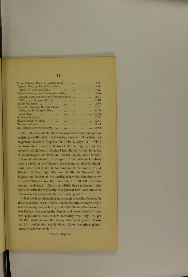 Lower Belgrave Place, by Wilton Road, ... ... 17-53 Victoria Road, by Eaton Lane North, ... ... 17-40 Ditto, by Victoria Square, * ... ... 18-75 Palace Boundary, near Buckingham Gate, ... 18-80 Vauxliall Road, opposite the ‘Windsor Castle,’... ... 14-61 Ditto, by Gillingham Street, ... ... 13-73 Tachbrook Street ... ... ... 1715 Warwick Street, by Denbigh Street, ... ... 19-41 Ditto, by St. George’s Road, ... 20-08 Lupus Street ... 19-46 St. George’s Square ... 20-52 Thames Bank, by ditto, ... ... 17-81 Turpentine Lane ... ... ... 13-95 St. George’s Row, top of ditto, ... ... ... 15-82 The influence which elevation exercises upon the public health, is exhibited in the following remarks, taken from the Registrar-General’s Reports for 1848-9, page 95 — “The fact—striking, practical fact—which the inquiry into the mortality of cholera in England has elicited, is the influence of slight degrees of elevation. In the population of London it is rendered evident. In the part of the parish of Lambeth near the level of the Thames, the cholera, in 10,000 inhabi- tants, destroyed 163 ; at Kennington, 8 feet high, 90; at Brixton, 56 feet high, 55; and, finally, in Noi’wood, the highest sub-district of the parish, where the inhabitants are at least 128 feet above the river, only 5 in 10,000 ; and this was not accidental. Elevation within these moderate limits operated with the regularity of a general law ; and influence of elevation has been felt all over the kingdom.” “ But low level, in itself, is not enough to localize disease, for the sub-district of St. Peter’s, Hammersmith, averages only 4 feet above high-water level; that of St. Olave’s, Southwark, 2 feet higher ; yet among the former, and worse placed of these two populations, the cholera mortality was only 18 per 10,000; while among the latter, and better placed, it rose to 196—multiplying nearly eleven times the minor pheno- mena of a lower level.” 1 1 Simon’s Reports.