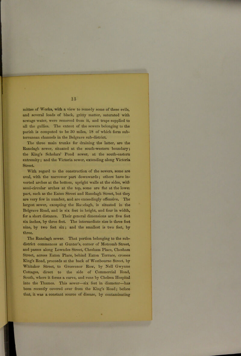mittee of Works, with a view to remedy some of these evils, and several loads of black, gritty matter, saturated with sewage water, were removed from it, and traps supplied to all the gullies. The extent of the sewers belonging to the parish is computed to be 30 miles, 18 of which form sub- terranean channels in the Belgrave sub-district. The three main trunks for draining the latter, are the Ranelagh sewer, situated at the south-western boundary; the King’s Scholars’ Pond sewer, at the south-eastern extremity; and the Victoria sewer, extending along Victoria Street. With regard to the construction of the sewers, some are oval, with the narrower part downwards; others have in- verted arches at the bottom, upright walls at the sides, with semi-circular arches at the top, some are flat at the lowei part, such as the Eaton Street and Ranelagh Street, but thej are very few in number, and are exceedingly offensive. The largest sewer, excepting the Ranelagh, is situated in the Belgrave Road, and is six feet in height, and four in width, for a short distance. Their general dimensions are five feet six inches, by three feet. The intermediate size is three feet nine, by two feet six; and the smallest is two feet, by three. The Ranelagh sewer. That portion belonging to the sub- district commences at Gunter’s, corner of Motcomb Street, and passes along Lowndes Street, Chesham Place, Chesham Street, across Eaton Place, behind Eaton Terrace, crosses King’s Road, proceeds at the back of Westbourne Street, by Whitaker Street, to Grosvenor Row, by Nell Gwynne Cottages, direct to the side of Commercial Road, South, where it forms a curve, and runs by Chelsea Hospital into the Thames. This sewer—six feet in diameter—has been recently covered over from the King’s Road; before that, it was a constant source of disease, by contaminating