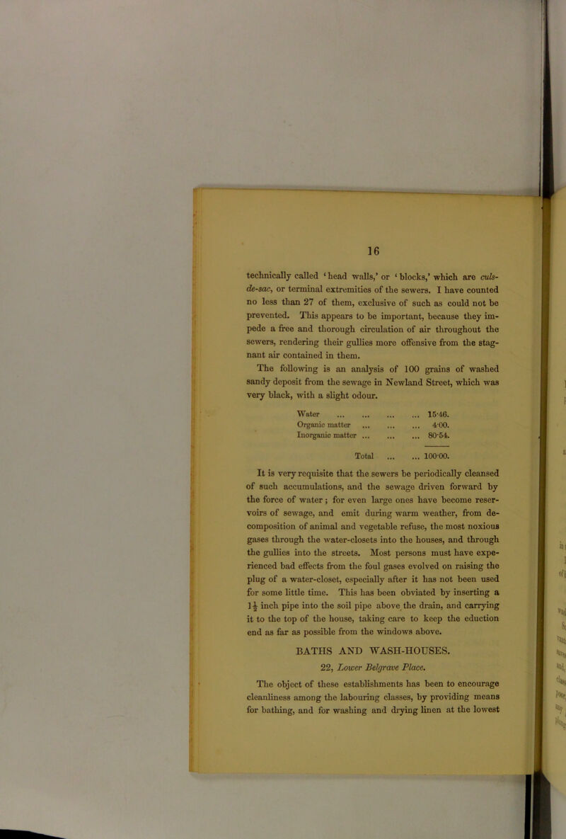 technically called ‘ head walls,’ or ‘ blocks,’ which are culs- de-sac, or terminal extremities of the sewers. I have counted no less than 27 of them, exclusive of such as could not be prevented. This appears to be important, because they im- pede a free and thorough circulation of air throughout the sewers, rendering their gullies more offensive from the stag- nant air contained in them. The folio-wing is an analysis of 100 grains of washed sandy deposit from the sewage in Ncwland Street, which was very black, with a slight odour. Water ... ... ... ... 15-46. Organic matter ... ... ... 4'00. Inorganic matter ... ... ... 80-54. Total 100-00. It is very requisite that the sewers be periodically cleansed of such accumulations, and the sewage driven forward by the force of water; for even large ones have become reser- voirs of sewage, and emit during warm weather, from de- composition of animal and vegetable refuse, the most noxious gases through the water-closets into the houses, and through the gullies into the streets. Most persons must have expe- rienced bad effects from the foul gases evolved on raising the plug of a water-closet, especially after it has not been used for some little time. This has been obviated by inserting a ] \ inch pipe into the soil pipe above the drain, and carrying it to the top of the house, taking care to keep the eduction end as far as possible from the windows above. BATHS AND WASH-HOUSES. 22, Lower Belgrave Place. The object of these establishments has been to encourage cleanliness among the labouring classes, by providing means for bathing, and for washing and drying linen at the lowest