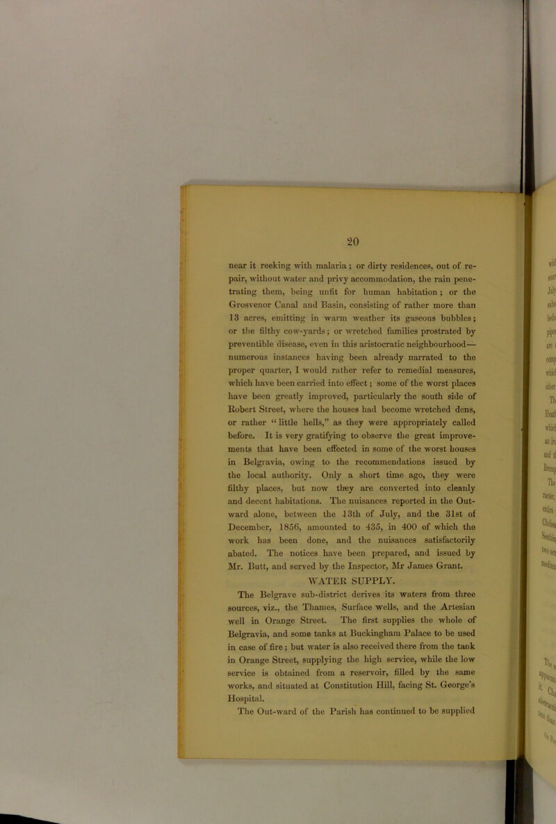 near it reeking -with malaria ; or dirty residences, out of re- pair, without water and privy accommodation, the rain pene- trating them, being unfit for human habitation; or the Grosvenor Canal and Basin, consisting of rather more than 13 acres, emitting in warm weather its gaseous bubbles; or the filthy cow-yards; or wretched families prostrated by preventible disease, even in this aristocratic neighbourhood— numerous instances having been already narrated to the proper quarter, I would rather refer to remedial measures, which have been carried into efi'eet; some of the worst places have been greatly improved, particularly the south side of Robert Street, where the houses had become wretched dens, or rather “ little hells,” as they were appropriately called before. It is very gratifying to observe the great improve- ments that have been effected in some of the worst houses in Belgravia, owing to the recommendations issued by the local authority. Only a short time ago, they were filthy places, but now they are converted into cleanly and decent habitations. The nuisances reported in the Out- ward alone, between the .13th of July, and the 31st of December, 1856, amounted to 435, in 400 of which the work has been done, and the nuisances satisfactorily abated. The notices have been prepared, and issued by Mr. Butt, and served by the Inspector, Mr James Grant. WATER SUPPLY. The Belgrave sub-district derives its waters from three sources, viz., the Thames, Surface wells, and the Artesian well in Orange Street. The first supplies the whole of Belgravia, and some tanks at Buckingham Palace to be used in case of fire; but water is also received there from the tank in Orange Street, supplying the high service, while the low service is obtained from a reservoir, filled by the same works, and situated at Constitution Hill, facing St. George’s Hospital. The Out-ward of the Parish has continued to be supplied