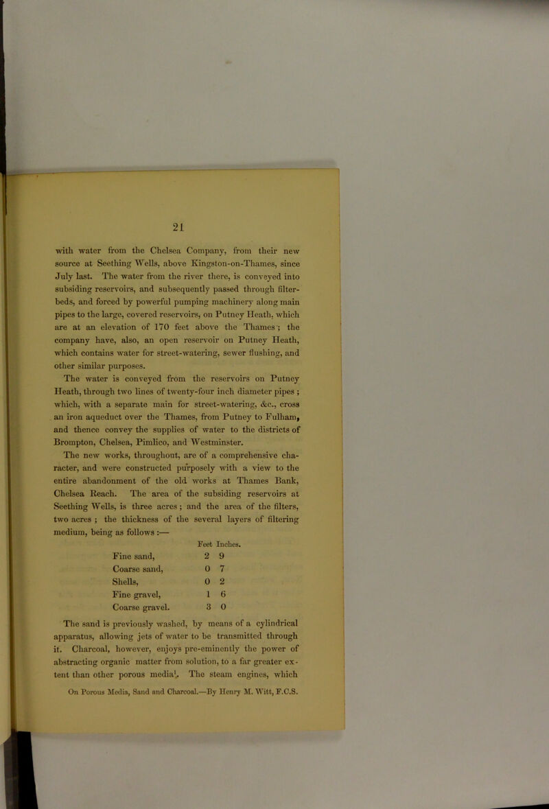 with water from the Chelsea Company, from their new source at Seething Wells, above Kingston-on-Tliames, since July last. The water from the river there, is conveyed into subsiding reservoirs, and subsequently passed through filter- beds, and forced by powerful pumping machinery along main pipes to the large, covered reservoirs, on Putney Heath, which are at an elevation of 170 feet above the Thames'; the company have, also, an open reservoir on Putney Heath, which contains water for street-watering, sewer flushing, and other similar purposes. The water is conveyed from the reservoirs on Putney Heath, through two lines of twenty-four inch diameter pipes ; which, with a separate main for street-watering, &c., cross an iron aqueduct over the Thames, from Putney to Fulham, and thence convey the supplies of water to the districts of Brompton, Chelsea, Pimlico, and Westminster. The new works, throughout, are of a comprehensive cha- racter, and were constructed purposely with a view to the entire abandonment of the old works at Thames Bank, Chelsea Reach. The area of the subsiding reservoirs at Seething Wells, is three acres ; and the area of the filters, two acres ; the thickness of the several layers of filtering medium, being as follows :— Feet Inches. Fine sand, 2 9 Coarse sand, 0 7 Shells, 0 2 Fine gravel, 1 6 Coarse gravel. 3 0 The sand is previously washed, by means of a cylindrical apparatus, allowing jets of water to be transmitted through it. Charcoal, however, enjoys pre-eminently the power of abstracting organic matter from solution, to a far greater ex- tent than other porous media1,. The steam engines, which On Porous Media, Sand and Charcoal.—By Henry M. Witt, F.C.S.