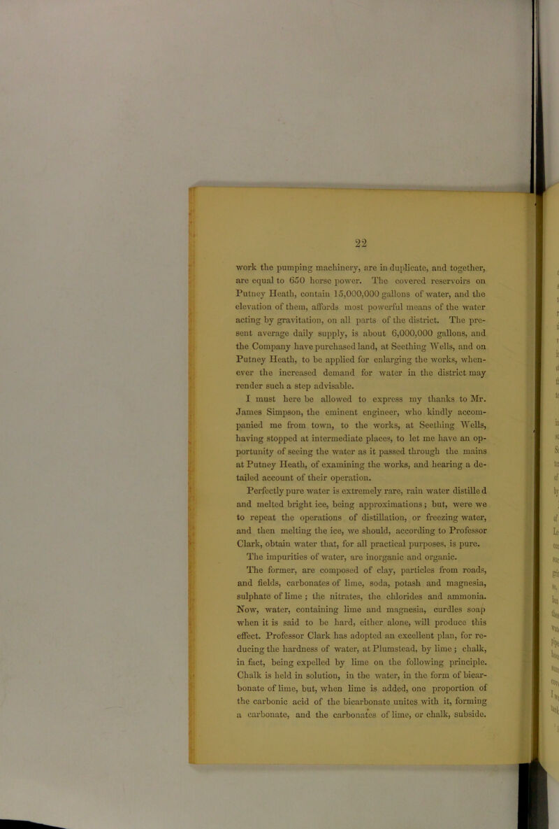 work the pumping machinery, are in duplicate, and together, are equal to 650 horse power. The covered reservoirs on Putney Heath, contain 15,000,000 gallons of water, and the elevation of them, affords most powerful means of the water acting by gravitation, on all parts of the district. The pre- sent average daily supply, is about 6,000,000 gallons, and the Company have purchased land, at Seething Wells, and on Putney Heath, to be applied for enlarging the works, when- ever the increased demand for water in the district may render such a step advisable. I must here be allowed to express my thanks to Mr. James Simpson, the eminent engineer, who kindly accom- panied me from town, to the works, at Seething AY ells, having stopped at intermediate places, to let me have an op- portunity of seeing the water as it passed through the mains at Putney Heath, of examining the works, and hearing a de- tailed account of their operation. Perfectly pure water is extremely rare, rain water distille d and rneltcd bright ice, being approximations; but, were we to repeat the operations of distillation, or freezing water, and then melting the ice, we should, according to Professor Clark, obtain water that, for all practical purposes, is pure. The impurities of water, are inorganic and organic. The former, are composed of clay, particles from roads, and fields, carbonates of lime, soda, potash and magnesia, sulphate of lime ; the nitrates, the chlorides and ammonia. Now, water, containing lime and magnesia, curdles soap when it is said to be hard, either alone, will produce this effect. Professor Clark has adopted an excellent plan, for re- ducing the hardness of water, at Plumstead, by lime; chalk, in fact, being expelled by lime on the following principle. Chalk is held in solution, in the water, in the form of bicar- bonate of lime, but, when lime is added, one proportion of the carbonic acid of the bicarbonate unites with it, forming a carbonate, and the carbonates of lime, or chalk, subside.
