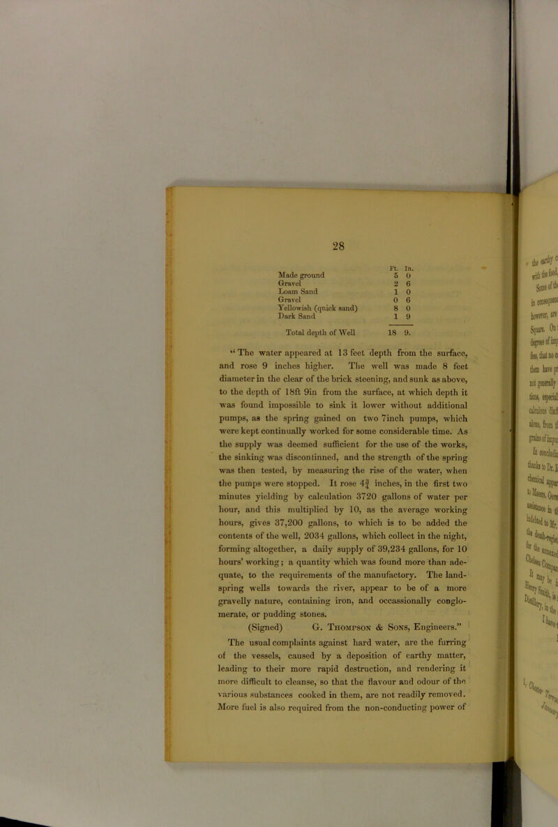 Ft. In. Made ground Gravel Loam Sand Gravel Yellowish (quick sand) Dark Sand 5 0 2 6 1 0 0 6 8 0 1 9 Total depth of Well 18 9. “ The water appeared at 13 feet depth from the surface, and rose 9 inches higher. The well was made 8 feet diameter in the clear of the brick steening, and sunk as above, to the depth of 18ft 9in from the surface, at which depth it was found impossible to sink it lower without additional pumps, as the spring gained on two 7inch pumps, which were kept continually worked for some considerable time. As the supply was deemed sufficient for the use of the works, the sinking was discontinued, and the strength of the spring was then tested, by measuring the rise of the water, when the pumps were stopped. It rose 4f inches, in the first two minutes yielding by calculation 3720 gallons of water per hour, and this multiplied by 10, as the average working hours, gives 37,200 gallons, to which is to be added the contents of the well, 2034 gallons, which collect in the night, forming altogether, a daily supply of 39,234 gallons, for 10 hours’ working; a quantity which was found more than ade- quate, to the requirements of the manufactory. The land- spring wells towards the river, appear to be of a more gravelly nature, containing iron, and occassionally conglo- merate, or pudding stones. (Signed) G. Thompson & Sons, Engineers.” The usual complaints against hard water, are the furring of the vessels, caused by a deposition of earthy matter, leading to their more rapid destruction, and rendering it more difficult to cleanse, so that the flavour and odour of the various substances cooked in them, are not readily removed. More fuel is also required from the non-conducting power of